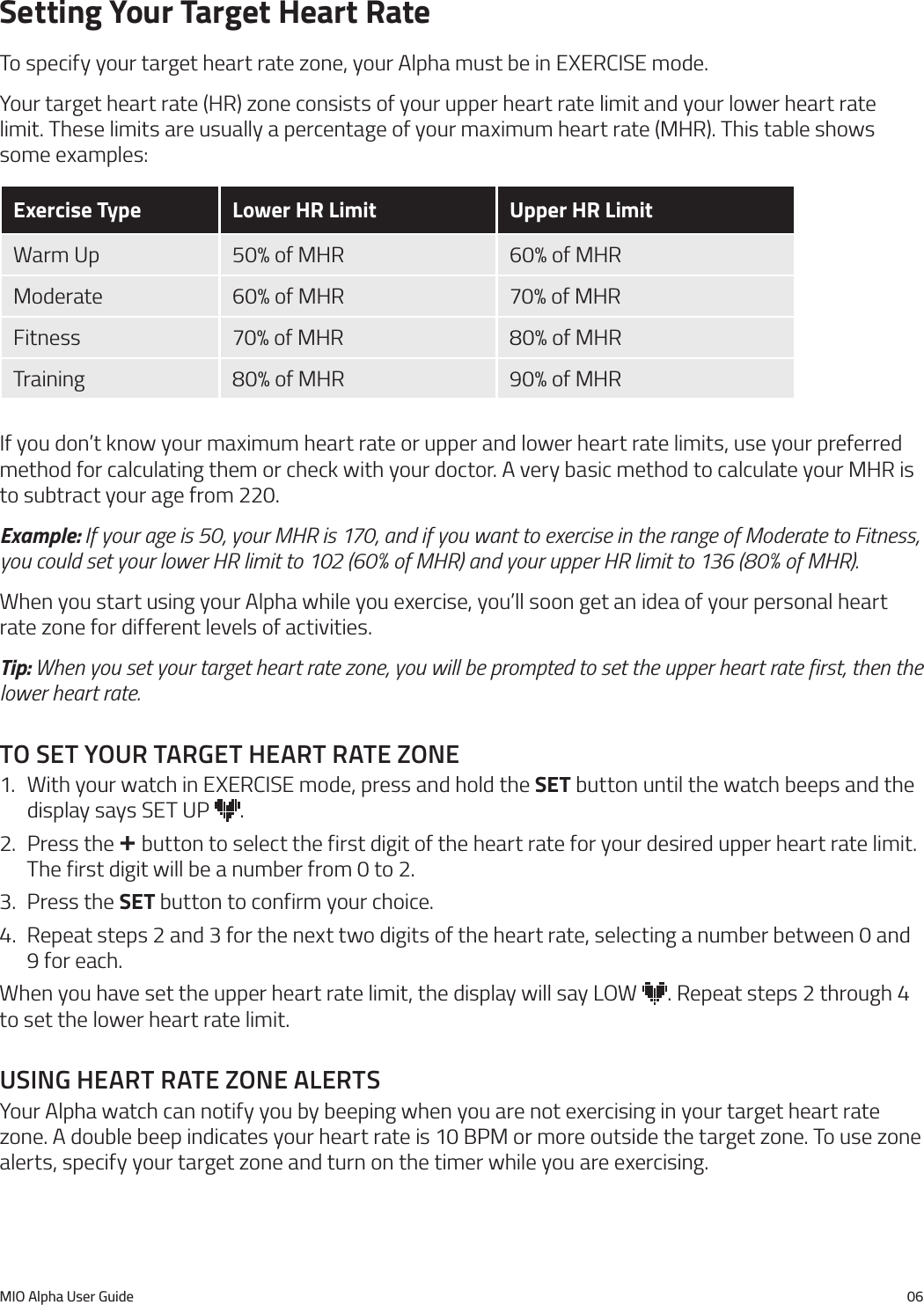 MIO Alpha User Guide 06Setting Your Target Heart RateTo specify your target heart rate zone, your Alpha must be in EXERCISE mode.Your target heart rate (HR) zone consists of your upper heart rate limit and your lower heart rate limit. These limits are usually a percentage of your maximum heart rate (MHR). This table shows some examples:Exercise Type Lower HR Limit Upper HR LimitWarm Up 50% of MHR 60% of MHRModerate 60% of MHR 70% of MHRFitness 70% of MHR 80% of MHRTraining 80% of MHR 90% of MHRIf you don&rsquo;t know your maximum heart rate or upper and lower heart rate limits, use your preferred method for calculating them or check with your doctor. A very basic method to calculate your MHR is to subtract your age from 220.Example: If your age is 50, your MHR is 170, and if you want to exercise in the range of Moderate to Fitness, you could set your lower HR limit to 102 (60% of MHR) and your upper HR limit to 136 (80% of MHR).When you start using your Alpha while you exercise, you&rsquo;ll soon get an idea of your personal heart rate zone for different levels of activities.Tip: When you set your target heart rate zone, you will be prompted to set the upper heart rate first, then the lower heart rate.to set your target heart rate Zone1.  With your watch in EXERCISE mode, press and hold the SET button until the watch beeps and the display says SET UP  .2.  Press the + button to select the first digit of the heart rate for your desired upper heart rate limit. The first digit will be a number from 0 to 2.3.  Press the SET button to confirm your choice.4.  Repeat steps 2 and 3 for the next two digits of the heart rate, selecting a number between 0 and 9 for each.When you have set the upper heart rate limit, the display will say LOW  . Repeat steps 2 through 4 to set the lower heart rate limit.usIng heart rate Zone alertsYour Alpha watch can notify you by beeping when you are not exercising in your target heart rate zone. A double beep indicates your heart rate is 10 BPM or more outside the target zone. To use zone alerts, specify your target zone and turn on the timer while you are exercising.