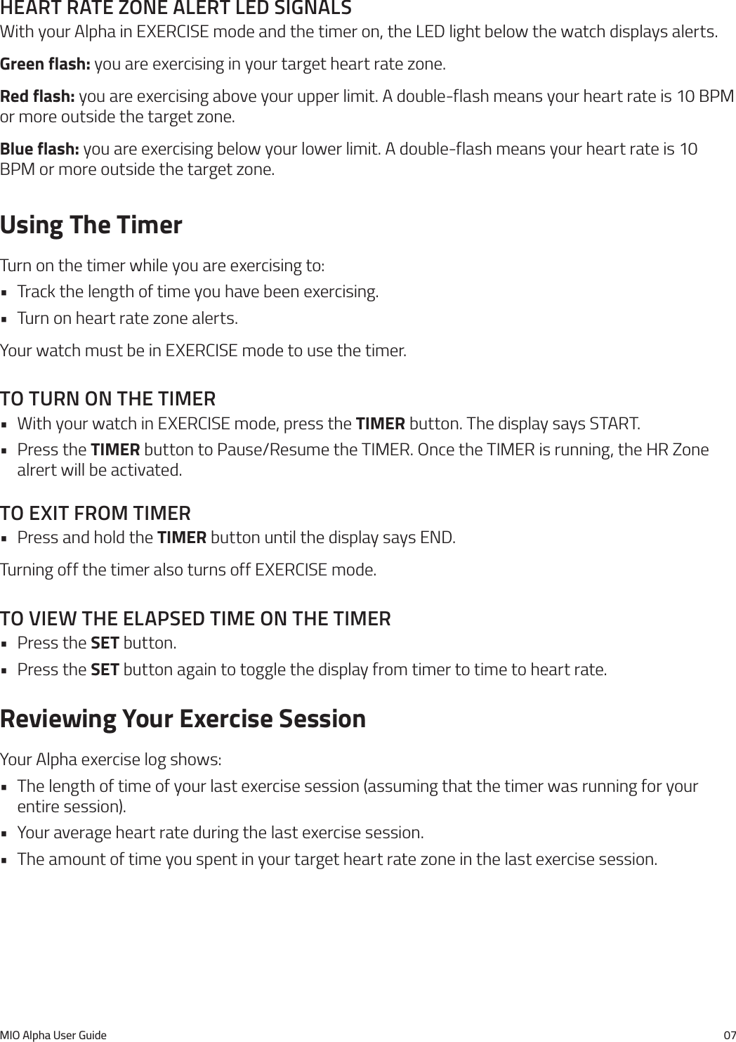 MIO Alpha User Guide 07heart rate Zone alert led sIgnalsWith your Alpha in EXERCISE mode and the timer on, the LED light below the watch displays alerts.Green flash: you are exercising in your target heart rate zone.Red flash: you are exercising above your upper limit. A double-flash means your heart rate is 10 BPM or more outside the target zone.Blue flash: you are exercising below your lower limit. A double-flash means your heart rate is 10 BPM or more outside the target zone.Using The TimerTurn on the timer while you are exercising to:&bull; Track the length of time you have been exercising.&bull; Turn on heart rate zone alerts.Your watch must be in EXERCISE mode to use the timer.to turn on the tImer&bull; With your watch in EXERCISE mode, press the TIMER button. The display says START.&bull; Press the TIMER button to Pause/Resume the TIMER. Once the TIMER is running, the HR Zone alrert will be activated.to exIt from tImer&bull; Press and hold the TIMER button until the display says END.Turning off the timer also turns off EXERCISE mode.to VIeW the elapsed tIme on the tImer&bull; Press the SET button.&bull; Press the SET button again to toggle the display from timer to time to heart rate.Reviewing Your Exercise SessionYour Alpha exercise log shows:&bull; The length of time of your last exercise session (assuming that the timer was running for your entire session).&bull; Your average heart rate during the last exercise session.&bull; The amount of time you spent in your target heart rate zone in the last exercise session.