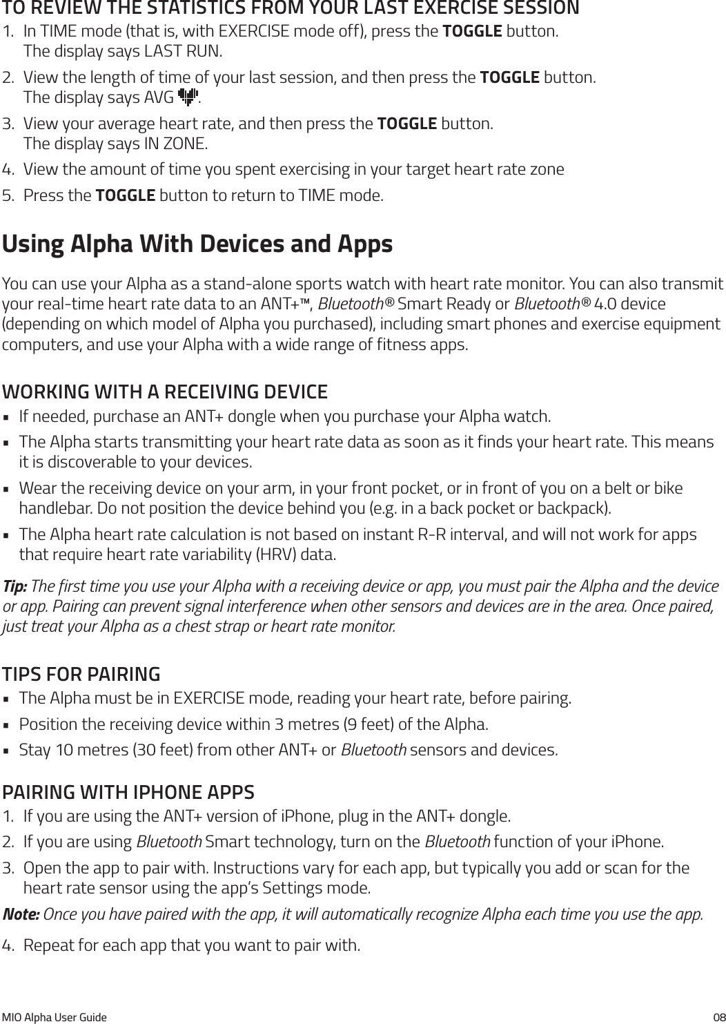 MIO Alpha User Guide 08to reVIeW the statIstIcs from your last exercIse sessIon1.  In TIME mode (that is, with EXERCISE mode off), press the TOGGLE button.  The display says LAST RUN.2.  View the length of time of your last session, and then press the TOGGLE button.  The display says AVG  .3.  View your average heart rate, and then press the TOGGLE button.  The display says IN ZONE.4.  View the amount of time you spent exercising in your target heart rate zone5.  Press the TOGGLE button to return to TIME mode.Using Alpha With Devices and AppsYou can use your Alpha as a stand-alone sports watch with heart rate monitor. You can also transmit your real-time heart rate data to an ANT+&trade;, Bluetooth&reg; Smart Ready or Bluetooth&reg; 4.0 device (depending on which model of Alpha you purchased), including smart phones and exercise equipment computers, and use your Alpha with a wide range of fitness apps.WorkIng WIth a receIVIng deVIce&bull; If needed, purchase an ANT+ dongle when you purchase your Alpha watch.&bull; The Alpha starts transmitting your heart rate data as soon as it finds your heart rate. This means it is discoverable to your devices.&bull; Wear the receiving device on your arm, in your front pocket, or in front of you on a belt or bike handlebar. Do not position the device behind you (e.g. in a back pocket or backpack).&bull; The Alpha heart rate calculation is not based on instant R-R interval, and will not work for apps that require heart rate variability (HRV) data.Tip: The first time you use your Alpha with a receiving device or app, you must pair the Alpha and the device or app. Pairing can prevent signal interference when other sensors and devices are in the area. Once paired, just treat your Alpha as a chest strap or heart rate monitor.tIps for paIrIng&bull; The Alpha must be in EXERCISE mode, reading your heart rate, before pairing.&bull; Position the receiving device within 3 metres (9 feet) of the Alpha.&bull; Stay 10 metres (30 feet) from other ANT+ or Bluetooth sensors and devices.paIrIng WIth Iphone apps1.  If you are using the ANT+ version of iPhone, plug in the ANT+ dongle.2.  If you are using Bluetooth Smart technology, turn on the Bluetooth function of your iPhone.3.  Open the app to pair with. Instructions vary for each app, but typically you add or scan for the heart rate sensor using the app&rsquo;s Settings mode.Note: Once you have paired with the app, it will automatically recognize Alpha each time you use the app.4.  Repeat for each app that you want to pair with.
