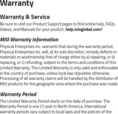 WarrantyWarranty &amp; ServiceBe sure to visit our Product Support pages to find online help, FAQs, Videos, and Manuals for your product. help.mioglobal.com/MIO Warranty InformationPhysical Enterprises Inc. warrants that during the warranty period, Physical Enterprises Inc. will, at its sole discretion, remedy defects in materials or workmanship free of charge either by a) repairing, or b) replacing, or c) refunding, subject to the terms and conditions of this Limited Warranty. This Limited Warranty is only valid and enforceable in the country of purchase, unless local law stipulates otherwise. Processing of all warranty claims will be handled by the distributor of MIO products for the geographic area where the purchase was made.Warranty PeriodThe Limited Warranty Period starts on the date of purchase. The Warranty Period is one (1) year in North America. International warranty periods vary subject to local laws and the policies of the 