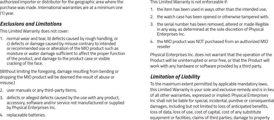 authorized importer or distributor for the geographic area where the purchase was made. International warranties are at a minimum one (1) year.Exclusions and LimitationsThis Limited Warranty does not cover:1.  normal wear and tear, b) defects caused by rough handling, or c) defects or damage caused by misuse contrary to intended or recommended use or alteration of the MIO product such as moisture or water damage sufficient to affect the proper function of the product, and damage to the product case or visible cracking of the face.(Without limiting the foregoing, damage resulting from bending or dropping the MIO product will be deemed the result of abuse or misuse.)2.  user manuals or any third-party items;3.  defects or alleged defects caused by the use with any product, accessory, software and/or service not manufactured or supplied by Physical Enterprises Inc.4.  replaceable batteries.This Limited Warranty is not enforceable if:1.  the item has been used in ways other than the intended use;2.  the watch case has been opened or otherwise tampered with.3.  the serial number has been removed, altered or made illegible in any way, as determined at the sole discretion of Physical Enterprises Inc.4.  the MIO product was NOT purchased from an authorized MIO resellerPhysical Enterprises Inc. does not warrant that the operation of the Product will be uninterrupted or error free, or that the Product will work with any hardware or software provided by a third party.Limitation of LiabilityTo the maximum extent permitted by applicable mandatory laws, this Limited Warranty is your sole and exclusive remedy and is in lieu of all other warranties, expressed or implied. Physical Enterprises Inc shall not be liable for special, incidental, punitive or consequential damages, including but not limited to loss of anticipated benefits, loss of data, loss of use, cost of capital, cost of any substitute equipment or facilities, claims of third parties, damage to property 