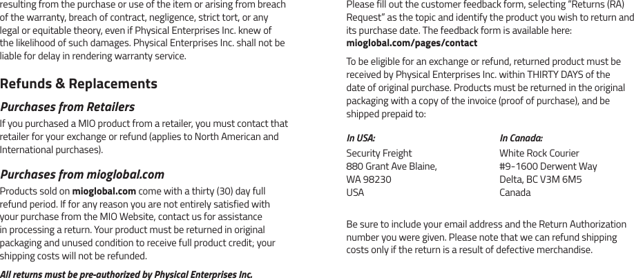 resulting from the purchase or use of the item or arising from breach of the warranty, breach of contract, negligence, strict tort, or any legal or equitable theory, even if Physical Enterprises Inc. knew of the likelihood of such damages. Physical Enterprises Inc. shall not be liable for delay in rendering warranty service.Refunds &amp; ReplacementsPurchases from RetailersIf you purchased a MIO product from a retailer, you must contact that retailer for your exchange or refund (applies to North American and International purchases).Purchases from mioglobal.comProducts sold on mioglobal.com come with a thirty (30) day full refund period. If for any reason you are not entirely satisfied with your purchase from the MIO Website, contact us for assistance in processing a return. Your product must be returned in original packaging and unused condition to receive full product credit; your shipping costs will not be refunded.All returns must be pre-authorized by Physical Enterprises Inc.Be sure to include your email address and the Return Authorization number you were given. Please note that we can refund shipping costs only if the return is a result of defective merchandise.In USA:Security Freight 880 Grant Ave Blaine, WA 98230 USAIn Canada:White Rock Courier #9-1600 Derwent Way Delta, BC V3M 6M5 CanadaPlease fill out the customer feedback form, selecting &ldquo;Returns (RA) Request&rdquo; as the topic and identify the product you wish to return and its purchase date. The feedback form is available here:  mioglobal.com/pages/contactTo be eligible for an exchange or refund, returned product must be received by Physical Enterprises Inc. within THIRTY DAYS of the date of original purchase. Products must be returned in the original packaging with a copy of the invoice (proof of purchase), and be shipped prepaid to:
