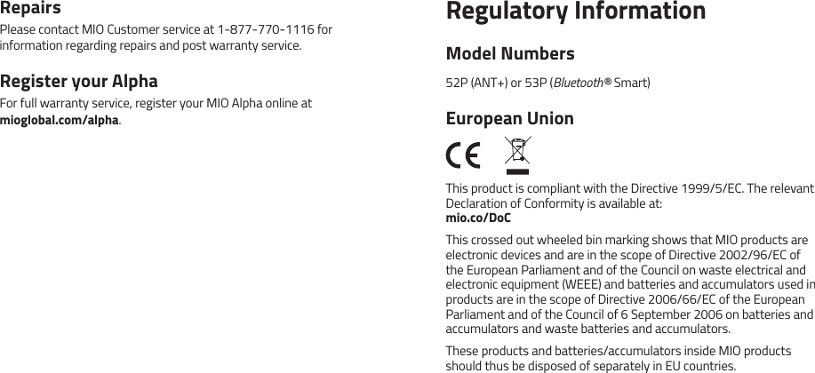 RepairsPlease contact MIO Customer service at 1-877-770-1116 for information regarding repairs and post warranty service.Register your AlphaFor full warranty service, register your MIO Alpha online at  mioglobal.com/alpha.Regulatory InformationModel Numbers52P (ANT+) or 53P (Bluetooth&reg; Smart)European UnionThis product is compliant with the Directive 1999/5/EC. The relevant Declaration of Conformity is available at: mio.co/DoCThis crossed out wheeled bin marking shows that MIO products are electronic devices and are in the scope of Directive 2002/96/EC of the European Parliament and of the Council on waste electrical and electronic equipment (WEEE) and batteries and accumulators used in products are in the scope of Directive 2006/66/EC of the European Parliament and of the Council of 6 September 2006 on batteries and accumulators and waste batteries and accumulators.These products and batteries/accumulators inside MIO products should thus be disposed of separately in EU countries.