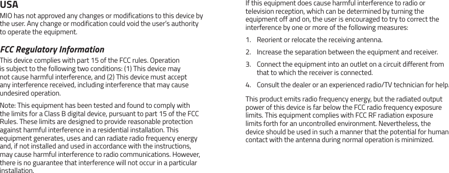 USAMIO has not approved any changes or modifications to this device by the user. Any change or modification could void the user&rsquo;s authority to operate the equipment.FCC Regulatory InformationThis device complies with part 15 of the FCC rules. Operation is subject to the following two conditions: (1) This device may not cause harmful interference, and (2) This device must accept any interference received, including interference that may cause undesired operation.Note: This equipment has been tested and found to comply with the limits for a Class B digital device, pursuant to part 15 of the FCC Rules. These limits are designed to provide reasonable protection against harmful interference in a residential installation. This equipment generates, uses and can radiate radio frequency energy and, if not installed and used in accordance with the instructions, may cause harmful interference to radio communications. However, there is no guarantee that interference will not occur in a particular installation.If this equipment does cause harmful interference to radio or television reception, which can be determined by turning the equipment off and on, the user is encouraged to try to correct the interference by one or more of the following measures:1.  Reorient or relocate the receiving antenna.2.  Increase the separation between the equipment and receiver.3.  Connect the equipment into an outlet on a circuit different from that to which the receiver is connected.4.  Consult the dealer or an experienced radio/TV technician for help.This product emits radio frequency energy, but the radiated output power of this device is far below the FCC radio frequency exposure limits. This equipment complies with FCC RF radiation exposure limits forth for an uncontrolled environment. Nevertheless, the device should be used in such a manner that the potential for human contact with the antenna during normal operation is minimized.