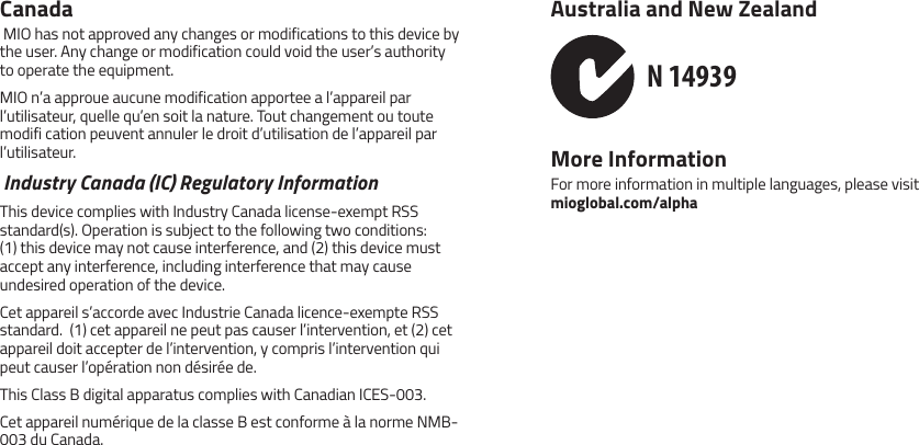 Canada MIO has not approved any changes or modifications to this device by the user. Any change or modification could void the user&rsquo;s authority to operate the equipment.MIO n&rsquo;a approue aucune modification apportee a l&rsquo;appareil par l&rsquo;utilisateur, quelle qu&rsquo;en soit la nature. Tout changement ou toute modifi cation peuvent annuler le droit d&rsquo;utilisation de l&rsquo;appareil par l&rsquo;utilisateur. Industry Canada (IC) Regulatory InformationThis device complies with Industry Canada license-exempt RSS standard(s). Operation is subject to the following two conditions: (1) this device may not cause interference, and (2) this device must accept any interference, including interference that may cause undesired operation of the device.Cet appareil s&rsquo;accorde avec Industrie Canada licence-exempte RSS standard.  (1) cet appareil ne peut pas causer l&rsquo;intervention, et (2) cet appareil doit accepter de l&rsquo;intervention, y compris l&rsquo;intervention qui peut causer l&rsquo;op&eacute;ration non d&eacute;sir&eacute;e de.This Class B digital apparatus complies with Canadian ICES-003.Cet appareil num&eacute;rique de la classe B est conforme &agrave; la norme NMB-003 du Canada.Australia and New Zealand N 14939More InformationFor more information in multiple languages, please visit  mioglobal.com/alpha