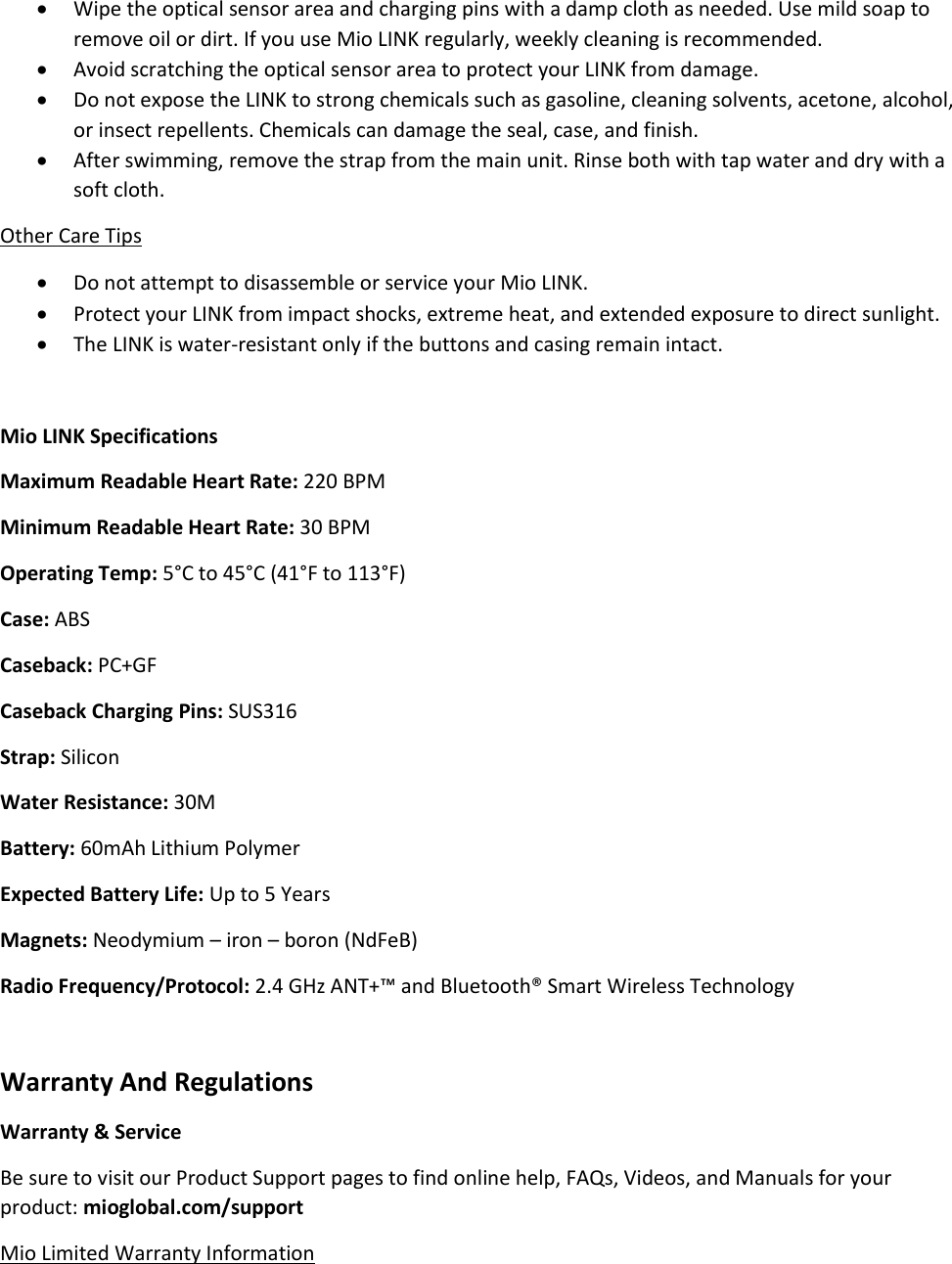  Wipe the optical sensor area and charging pins with a damp cloth as needed. Use mild soap to remove oil or dirt. If you use Mio LINK regularly, weekly cleaning is recommended.  Avoid scratching the optical sensor area to protect your LINK from damage.  Do not expose the LINK to strong chemicals such as gasoline, cleaning solvents, acetone, alcohol, or insect repellents. Chemicals can damage the seal, case, and finish.  After swimming, remove the strap from the main unit. Rinse both with tap water and dry with a soft cloth. Other Care Tips  Do not attempt to disassemble or service your Mio LINK.  Protect your LINK from impact shocks, extreme heat, and extended exposure to direct sunlight.  The LINK is water-resistant only if the buttons and casing remain intact.  Mio LINK Specifications Maximum Readable Heart Rate: 220 BPM Minimum Readable Heart Rate: 30 BPM Operating Temp: 5&deg;C to 45&deg;C (41&deg;F to 113&deg;F) Case: ABS Caseback: PC+GF Caseback Charging Pins: SUS316 Strap: Silicon Water Resistance: 30M Battery: 60mAh Lithium Polymer Expected Battery Life: Up to 5 Years Magnets: Neodymium &ndash; iron &ndash; boron (NdFeB) Radio Frequency/Protocol: 2.4 GHz ANT+&trade; and Bluetooth&reg; Smart Wireless Technology  Warranty And Regulations Warranty &amp; Service Be sure to visit our Product Support pages to find online help, FAQs, Videos, and Manuals for your product: mioglobal.com/support Mio Limited Warranty Information 