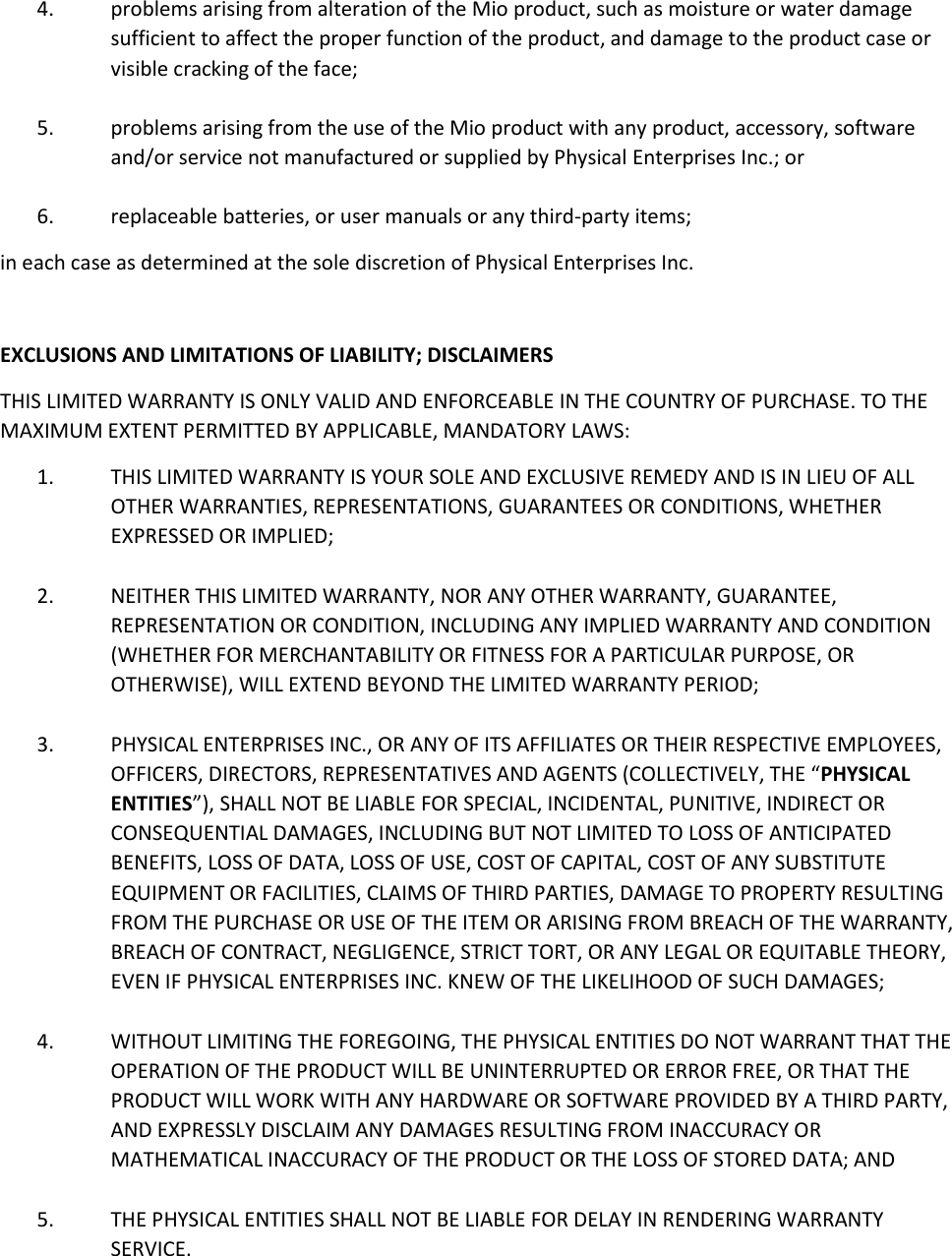 4. problems arising from alteration of the Mio product, such as moisture or water damage sufficient to affect the proper function of the product, and damage to the product case or visible cracking of the face;  5. problems arising from the use of the Mio product with any product, accessory, software and/or service not manufactured or supplied by Physical Enterprises Inc.; or  6. replaceable batteries, or user manuals or any third-party items; in each case as determined at the sole discretion of Physical Enterprises Inc.  EXCLUSIONS AND LIMITATIONS OF LIABILITY; DISCLAIMERS THIS LIMITED WARRANTY IS ONLY VALID AND ENFORCEABLE IN THE COUNTRY OF PURCHASE. TO THE MAXIMUM EXTENT PERMITTED BY APPLICABLE, MANDATORY LAWS: 1. THIS LIMITED WARRANTY IS YOUR SOLE AND EXCLUSIVE REMEDY AND IS IN LIEU OF ALL OTHER WARRANTIES, REPRESENTATIONS, GUARANTEES OR CONDITIONS, WHETHER EXPRESSED OR IMPLIED;  2. NEITHER THIS LIMITED WARRANTY, NOR ANY OTHER WARRANTY, GUARANTEE, REPRESENTATION OR CONDITION, INCLUDING ANY IMPLIED WARRANTY AND CONDITION (WHETHER FOR MERCHANTABILITY OR FITNESS FOR A PARTICULAR PURPOSE, OR OTHERWISE), WILL EXTEND BEYOND THE LIMITED WARRANTY PERIOD;  3. PHYSICAL ENTERPRISES INC., OR ANY OF ITS AFFILIATES OR THEIR RESPECTIVE EMPLOYEES, OFFICERS, DIRECTORS, REPRESENTATIVES AND AGENTS (COLLECTIVELY, THE &ldquo;PHYSICAL ENTITIES&rdquo;), SHALL NOT BE LIABLE FOR SPECIAL, INCIDENTAL, PUNITIVE, INDIRECT OR CONSEQUENTIAL DAMAGES, INCLUDING BUT NOT LIMITED TO LOSS OF ANTICIPATED BENEFITS, LOSS OF DATA, LOSS OF USE, COST OF CAPITAL, COST OF ANY SUBSTITUTE EQUIPMENT OR FACILITIES, CLAIMS OF THIRD PARTIES, DAMAGE TO PROPERTY RESULTING FROM THE PURCHASE OR USE OF THE ITEM OR ARISING FROM BREACH OF THE WARRANTY, BREACH OF CONTRACT, NEGLIGENCE, STRICT TORT, OR ANY LEGAL OR EQUITABLE THEORY, EVEN IF PHYSICAL ENTERPRISES INC. KNEW OF THE LIKELIHOOD OF SUCH DAMAGES;  4. WITHOUT LIMITING THE FOREGOING, THE PHYSICAL ENTITIES DO NOT WARRANT THAT THE OPERATION OF THE PRODUCT WILL BE UNINTERRUPTED OR ERROR FREE, OR THAT THE PRODUCT WILL WORK WITH ANY HARDWARE OR SOFTWARE PROVIDED BY A THIRD PARTY, AND EXPRESSLY DISCLAIM ANY DAMAGES RESULTING FROM INACCURACY OR MATHEMATICAL INACCURACY OF THE PRODUCT OR THE LOSS OF STORED DATA; AND  5. THE PHYSICAL ENTITIES SHALL NOT BE LIABLE FOR DELAY IN RENDERING WARRANTY SERVICE. 