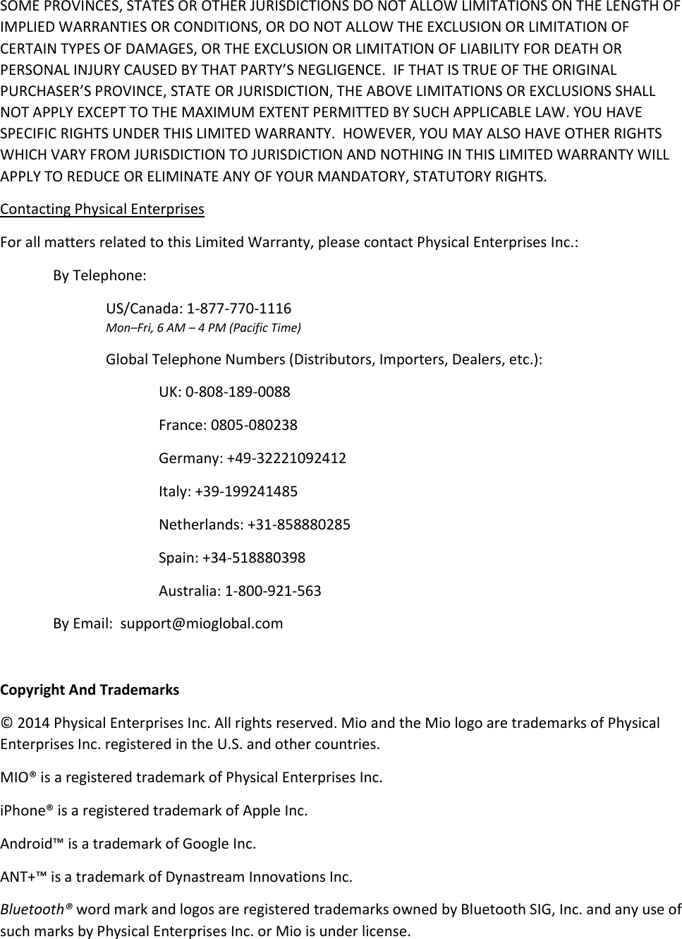 SOME PROVINCES, STATES OR OTHER JURISDICTIONS DO NOT ALLOW LIMITATIONS ON THE LENGTH OF IMPLIED WARRANTIES OR CONDITIONS, OR DO NOT ALLOW THE EXCLUSION OR LIMITATION OF CERTAIN TYPES OF DAMAGES, OR THE EXCLUSION OR LIMITATION OF LIABILITY FOR DEATH OR PERSONAL INJURY CAUSED BY THAT PARTY&rsquo;S NEGLIGENCE.  IF THAT IS TRUE OF THE ORIGINAL PURCHASER&rsquo;S PROVINCE, STATE OR JURISDICTION, THE ABOVE LIMITATIONS OR EXCLUSIONS SHALL NOT APPLY EXCEPT TO THE MAXIMUM EXTENT PERMITTED BY SUCH APPLICABLE LAW. YOU HAVE SPECIFIC RIGHTS UNDER THIS LIMITED WARRANTY.  HOWEVER, YOU MAY ALSO HAVE OTHER RIGHTS WHICH VARY FROM JURISDICTION TO JURISDICTION AND NOTHING IN THIS LIMITED WARRANTY WILL APPLY TO REDUCE OR ELIMINATE ANY OF YOUR MANDATORY, STATUTORY RIGHTS. Contacting Physical Enterprises For all matters related to this Limited Warranty, please contact Physical Enterprises Inc.: By Telephone:     US/Canada: 1-877-770-1116 Mon&ndash;Fri, 6 AM &ndash; 4 PM (Pacific Time) Global Telephone Numbers (Distributors, Importers, Dealers, etc.):   UK: 0-808-189-0088   France: 0805-080238   Germany: +49-32221092412   Italy: +39-199241485   Netherlands: +31-858880285   Spain: +34-518880398   Australia: 1-800-921-563 By Email:  support@mioglobal.com  Copyright And Trademarks &copy; 2014 Physical Enterprises Inc. All rights reserved. Mio and the Mio logo are trademarks of Physical Enterprises Inc. registered in the U.S. and other countries. MIO&reg; is a registered trademark of Physical Enterprises Inc. iPhone&reg; is a registered trademark of Apple Inc. Android&trade; is a trademark of Google Inc. ANT+&trade; is a trademark of Dynastream Innovations Inc. Bluetooth&reg; word mark and logos are registered trademarks owned by Bluetooth SIG, Inc. and any use of such marks by Physical Enterprises Inc. or Mio is under license.  