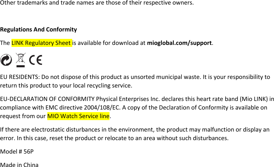 Other trademarks and trade names are those of their respective owners.  Regulations And Conformity The LINK Regulatory Sheet is available for download at mioglobal.com/support.  EU RESIDENTS: Do not dispose of this product as unsorted municipal waste. It is your responsibility to return this product to your local recycling service. EU-DECLARATION OF CONFORMITY Physical Enterprises Inc. declares this heart rate band (Mio LINK) in compliance with EMC directive 2004/108/EC. A copy of the Declaration of Conformity is available on request from our MIO Watch Service line. If there are electrostatic disturbances in the environment, the product may malfunction or display an error. In this case, reset the product or relocate to an area without such disturbances. Model # 56P Made in China 