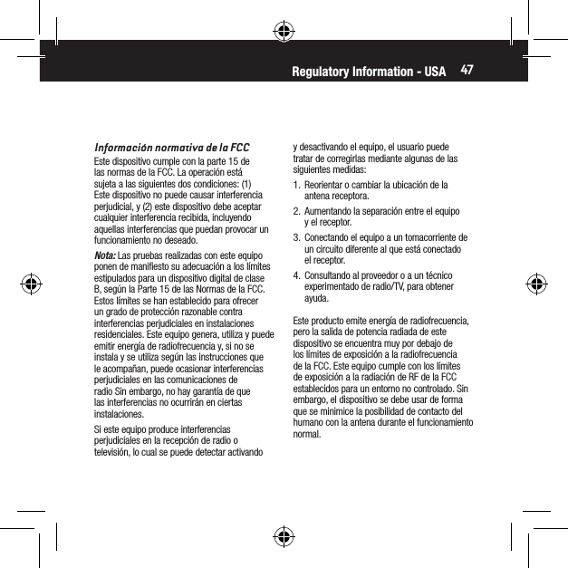 47Informaci&oacute;n normativa de la FCCEste dispositivo cumple con la parte 15 de las normas de la FCC. La operaci&oacute;n est&aacute; sujeta a las siguientes dos condiciones: (1) Este dispositivo no puede causar interferencia perjudicial, y (2) este dispositivo debe aceptar cualquier interferencia recibida, incluyendo aquellas interferencias que puedan provocar un funcionamiento no deseado.Nota: Las pruebas realizadas con este equipo ponen de maniﬁesto su adecuaci&oacute;n a los l&iacute;mites estipulados para un dispositivo digital de clase B, seg&uacute;n la Parte 15 de las Normas de la FCC. Estos l&iacute;mites se han establecido para ofrecer un grado de protecci&oacute;n razonable contra interferencias perjudiciales en instalaciones residenciales. Este equipo genera, utiliza y puede emitir energ&iacute;a de radiofrecuencia y, si no se instala y se utiliza seg&uacute;n las instrucciones que le acompa&ntilde;an, puede ocasionar interferencias perjudiciales en las comunicaciones de radio Sin embargo, no hay garant&iacute;a de que las interferencias no ocurrir&aacute;n en ciertas instalaciones.Si este equipo produce interferencias perjudiciales en la recepci&oacute;n de radio o televisi&oacute;n, lo cual se puede detectar activando y desactivando el equipo, el usuario puede tratar de corregirlas mediante algunas de las siguientes medidas:1.  Reorientar o cambiar la ubicaci&oacute;n de la antena receptora.2.  Aumentando la separaci&oacute;n entre el equipo y el receptor.3.  Conectando el equipo a un tomacorriente de un circuito diferente al que est&aacute; conectado el receptor.4.  Consultando al proveedor o a un t&eacute;cnico experimentado de radio/TV, para obtener ayuda.Este producto emite energ&iacute;a de radiofrecuencia, pero la salida de potencia radiada de este dispositivo se encuentra muy por debajo de los l&iacute;mites de exposici&oacute;n a la radiofrecuencia de la FCC. Este equipo cumple con los l&iacute;mites de exposici&oacute;n a la radiaci&oacute;n de RF de la FCC establecidos para un entorno no controlado. Sin embargo, el dispositivo se debe usar de forma que se minimice la posibilidad de contacto del humano con la antena durante el funcionamiento normal.Regulatory Information - USA