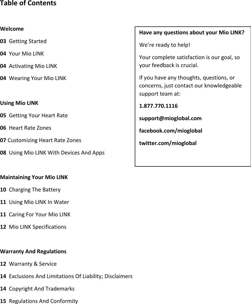 Table of Contents  Welcome 03  Getting Started 04  Your Mio LINK 04  Activating Mio LINK 04  Wearing Your Mio LINK  Using Mio LINK 05  Getting Your Heart Rate 06  Heart Rate Zones 07 Customizing Heart Rate Zones 08  Using Mio LINK With Devices And Apps  Maintaining Your Mio LINK 10  Charging The Battery 11  Using Mio LINK In Water 11  Caring For Your Mio LINK 12  Mio LINK Specifications  Warranty And Regulations 12  Warranty &amp; Service 14  Exclusions And Limitations Of Liability; Disclaimers 14  Copyright And Trademarks 15  Regulations And Conformity    Have any questions about your Mio LINK? We&rsquo;re ready to help! Your complete satisfaction is our goal, so your feedback is crucial. If you have any thoughts, questions, or concerns, just contact our knowledgeable support team at: 1.877.770.1116 support@mioglobal.com facebook.com/mioglobal twitter.com/mioglobal  