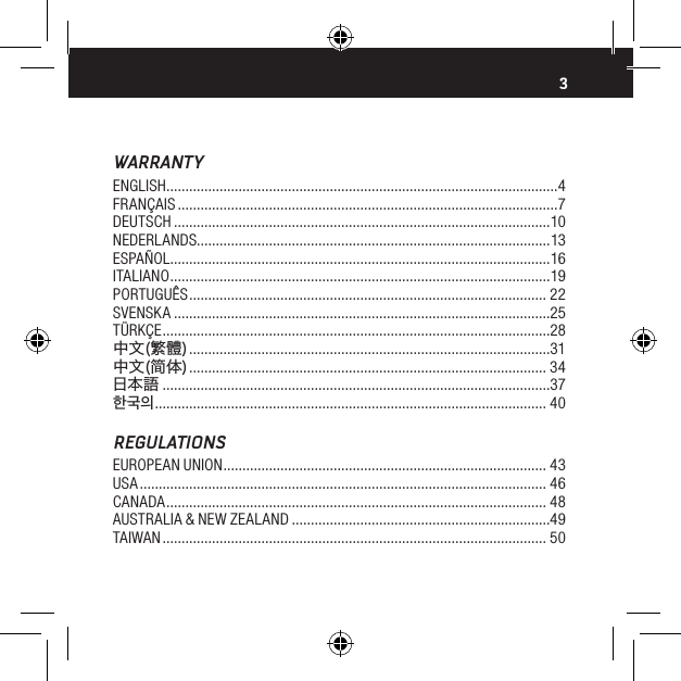 3WARRANTYENGLISH .......................................................................................................4FRAN&Ccedil;AIS ....................................................................................................7DEUTSCH ...................................................................................................10NEDERLANDS.............................................................................................13ESPA&Ntilde;OL ....................................................................................................16ITALIANO .................................................................................................... 19PORTUGU&Ecirc;S .............................................................................................. 22SVENSKA ...................................................................................................25T&Uuml;RK&Ccedil;E ......................................................................................................28中文(繁體) ...............................................................................................31中文(简体) .............................................................................................. 34日本語 ......................................................................................................37한국의 ....................................................................................................... 40REGULATIONSEUROPEAN UNION ..................................................................................... 43USA ........................................................................................................... 46CANADA .................................................................................................... 48AUSTRALIA &amp; NEW ZEALAND ....................................................................49TAIWAN ..................................................................................................... 50
