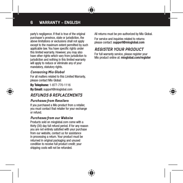 6party&rsquo;s negligence. If that is true of the original purchaser&rsquo;s province, state or jurisdiction, the above limitations or exclusions shall not apply except to the maximum extent permitted by such applicable law. You have speciﬁc rights under this limited warranty. However, you may also have other rights which vary from jurisdiction to jurisdiction and nothing in this limited warranty will apply to reduce or eliminate any of your mandatory, statutory rights.Contacting Mio GlobalFor all matters related to this Limited Warranty, please contact Mio Global:By Telephone: 1-877-770-1116By Email: support@mioglobal.comREFUNDS &amp; REPLACEMENTSPurchases from RetailersIf you purchased a Mio product from a retailer, you must contact that retailer for your exchange or refund.Purchases from our WebsiteProducts sold on mioglobal.com come with a thirty (30) day full refund period. If for any reason you are not entirely satisﬁed with your purchase from our website, contact us for assistance in processing a return. Your product must be returned in original packaging and unused condition to receive full product credit; your shipping costs will not be refunded.All returns must be pre-authorized by Mio Global.For service and inquiries related to returns please contact: support@mioglobal.comREGISTER YOUR PRODUCTFor full warranty service, please register your Mio product online at: mioglobal.com/registerWARRANTY &ndash; ENGLISH