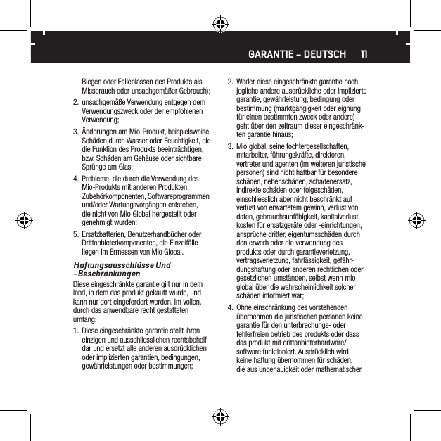 11Biegen oder Fallenlassen des Produkts als Missbrauch oder unsachgem&auml;&szlig;er Gebrauch);2.  unsachgem&auml;&szlig;e Verwendung entgegen dem Verwendungszweck oder der empfohlenen Verwendung;3.  &Auml;nderungen am Mio-Produkt, beispielsweise Sch&auml;den durch Wasser oder Feuchtigkeit, die die Funktion des Produkts beeintr&auml;chtigen, bzw. Sch&auml;den am Geh&auml;use oder sichtbare Spr&uuml;nge am Glas;4.  Probleme, die durch die Verwendung des Mio-Produkts mit anderen Produkten, Zubeh&ouml;rkomponenten, Softwareprogrammen und/oder Wartungsvorg&auml;ngen entstehen, die nicht von Mio Global hergestellt oder genehmigt wurden;5.  Ersatzbatterien, Benutzerhandb&uuml;cher oder Drittanbieterkomponenten, die Einzelf&auml;lle liegen im Ermessen von Mio Global.Haftungsausschl&uuml;sse Und -Beschr&auml;nkungenDiese eingeschr&auml;nkte garantie gilt nur in dem land, in dem das produkt gekauft wurde, und kann nur dort eingefordert werden. Im vollen, durch das anwendbare recht gestatteten umfang:1.  Diese eingeschr&auml;nkte garantie stellt ihren einzigen und ausschliesslichen rechtsbehelf dar und ersetzt alle anderen ausdr&uuml;cklichen oder implizierten garantien, bedingungen, gew&auml;hrleistungen oder bestimmungen;2.  Weder diese eingeschr&auml;nkte garantie noch jegliche andere ausdr&uuml;ckliche oder implizierte garantie, gew&auml;hrleistung, bedingung oder bestimmung (marktg&auml;ngigkeit oder eignung f&uuml;r einen bestimmten zweck oder andere) geht &uuml;ber den zeitraum dieser eingeschr&auml;nk-ten garantie hinaus;3.  Mio global, seine tochtergesellschaften, mitarbeiter, f&uuml;hrungskr&auml;fte, direktoren, vertreter und agenten (im weiteren juristische personen) sind nicht haftbar f&uuml;r besondere sch&auml;den, nebensch&auml;den, schadenersatz, indirekte sch&auml;den oder folgesch&auml;den, einschliesslich aber nicht beschr&auml;nkt auf verlust von erwartetem gewinn, verlust von daten, gebrauchsunf&auml;higkeit, kapitalverlust, kosten f&uuml;r ersatzger&auml;te oder -einrichtungen, anspr&uuml;che dritter, eigentumssch&auml;den durch den erwerb oder die verwendung des produkts oder durch garantieverletzung, vertragsverletzung, fahrl&auml;ssigkeit, gef&auml;hr-dungshaftung oder anderen rechtlichen oder gesetzlichen umst&auml;nden, selbst wenn mio global &uuml;ber die wahrscheinlichkeit solcher sch&auml;den informiert war;4.  Ohne einschr&auml;nkung des vorstehenden &uuml;bernehmen die juristischen personen keine garantie f&uuml;r den unterbrechungs- oder fehlerfreien betrieb des produkts oder dass das produkt mit drittanbieterhardware/-software funktioniert. Ausdr&uuml;cklich wird keine haftung &uuml;bernommen f&uuml;r sch&auml;den, die aus ungenauigkeit oder mathematischer GARANTIE &ndash; DEUTSCH