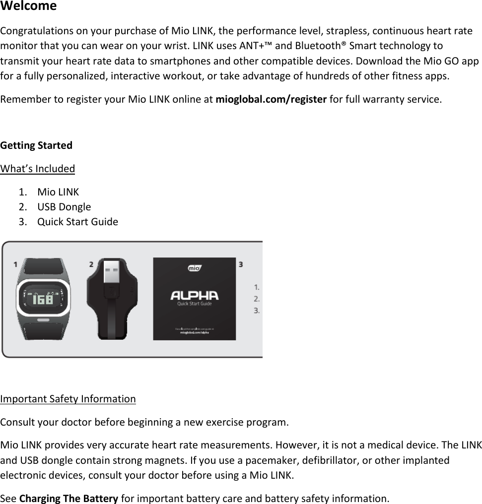 Welcome Congratulations on your purchase of Mio LINK, the performance level, strapless, continuous heart rate monitor that you can wear on your wrist. LINK uses ANT+&trade; and Bluetooth&reg; Smart technology to transmit your heart rate data to smartphones and other compatible devices. Download the Mio GO app for a fully personalized, interactive workout, or take advantage of hundreds of other fitness apps. Remember to register your Mio LINK online at mioglobal.com/register for full warranty service.  Getting Started What&rsquo;s Included 1. Mio LINK 2. USB Dongle 3. Quick Start Guide   Important Safety Information Consult your doctor before beginning a new exercise program. Mio LINK provides very accurate heart rate measurements. However, it is not a medical device. The LINK and USB dongle contain strong magnets. If you use a pacemaker, defibrillator, or other implanted electronic devices, consult your doctor before using a Mio LINK. See Charging The Battery for important battery care and battery safety information.       