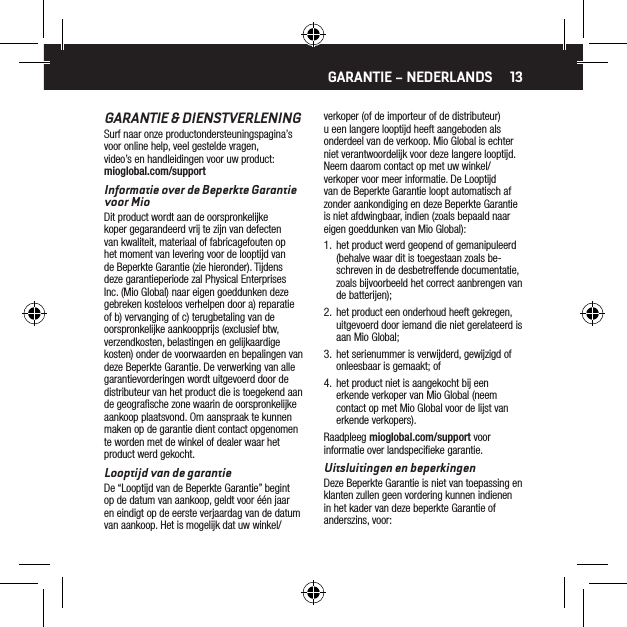 13GARANTIE &amp; DIENSTVERLENINGSurf naar onze productondersteuningspagina&rsquo;s voor online help, veel gestelde vragen, video&rsquo;s en handleidingen voor uw product: mioglobal.com/supportInformatie over de Beperkte Garantie voor MioDit product wordt aan de oorspronkelijke koper gegarandeerd vrij te zijn van defecten van kwaliteit, materiaal of fabricagefouten op het moment van levering voor de looptijd van de Beperkte Garantie (zie hieronder). Tijdens deze garantieperiode zal Physical Enterprises Inc. (Mio Global) naar eigen goeddunken deze gebreken kosteloos verhelpen door a) reparatie of b) vervanging of c) terugbetaling van de oorspronkelijke aankoopprijs (exclusief btw, verzendkosten, belastingen en gelijkaardige kosten) onder de voorwaarden en bepalingen van deze Beperkte Garantie. De verwerking van alle garantievorderingen wordt uitgevoerd door de distributeur van het product die is toegekend aan de geograﬁsche zone waarin de oorspronkelijke aankoop plaatsvond. Om aanspraak te kunnen maken op de garantie dient contact opgenomen te worden met de winkel of dealer waar het product werd gekocht.Looptijd van de garantieDe &ldquo;Looptijd van de Beperkte Garantie&rdquo; begint op de datum van aankoop, geldt voor &eacute;&eacute;n jaar en eindigt op de eerste verjaardag van de datum van aankoop. Het is mogelijk dat uw winkel/verkoper (of de importeur of de distributeur) u een langere looptijd heeft aangeboden als onderdeel van de verkoop. Mio Global is echter niet verantwoordelijk voor deze langere looptijd. Neem daarom contact op met uw winkel/verkoper voor meer informatie. De Looptijd van de Beperkte Garantie loopt automatisch af zonder aankondiging en deze Beperkte Garantie is niet afdwingbaar, indien (zoals bepaald naar eigen goeddunken van Mio Global):1.  het product werd geopend of gemanipuleerd (behalve waar dit is toegestaan zoals be-schreven in de desbetreffende documentatie, zoals bijvoorbeeld het correct aanbrengen van de batterijen);2.  het product een onderhoud heeft gekregen, uitgevoerd door iemand die niet gerelateerd is aan Mio Global;3.  het serienummer is verwijderd, gewijzigd of onleesbaar is gemaakt; of4.  het product niet is aangekocht bij een erkende verkoper van Mio Global (neem contact op met Mio Global voor de lijst van erkende verkopers).Raadpleeg mioglobal.com/support voor informatie over landspeciﬁeke garantie.Uitsluitingen en beperkingenDeze Beperkte Garantie is niet van toepassing en klanten zullen geen vordering kunnen indienen in het kader van deze beperkte Garantie of anderszins, voor:GARANTIE &ndash; NEDERLANDS