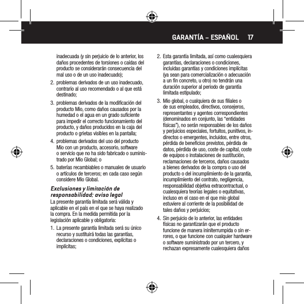 17inadecuada (y sin perjuicio de lo anterior, los da&ntilde;os procedentes de torsiones o ca&iacute;das del producto se considerar&aacute;n consecuencia del mal uso o de un uso inadecuado);2.  problemas derivados de un uso inadecuado, contrario al uso recomendado o al que est&aacute; destinado;3.  problemas derivados de la modiﬁcaci&oacute;n del producto Mio, como da&ntilde;os causados por la humedad o el agua en un grado suﬁciente para impedir el correcto funcionamiento del producto, y da&ntilde;os producidos en la caja del producto o grietas visibles en la pantalla;4.  problemas derivados del uso del producto Mio con un producto, accesorio, software o servicio que no ha sido fabricado o suminis-trado por Mio Global; o5.  bater&iacute;as recambiables o manuales de usuario o art&iacute;culos de terceros; en cada caso seg&uacute;n considere Mio Global.Exclusiones y limitaci&oacute;n de responsabilidad; aviso legalLa presente garant&iacute;a limitada ser&aacute; v&aacute;lida y aplicable en el pa&iacute;s en el que se haya realizado la compra. En la medida permitida por la legislaci&oacute;n aplicable y obligatoria:1.  La presente garant&iacute;a limitada ser&aacute; su &uacute;nico recurso y sustituir&aacute; todas las garant&iacute;as, declaraciones o condiciones, expl&iacute;citas o impl&iacute;citas;2.  Esta garant&iacute;a limitada, as&iacute; como cualesquiera garant&iacute;as, declaraciones o condiciones, incluidas garant&iacute;as y condiciones impl&iacute;citas (ya sean para comercializaci&oacute;n o adecuaci&oacute;n a un ﬁn concreto, u otro) no tendr&aacute;n una duraci&oacute;n superior al periodo de garant&iacute;a limitada estipulado;3.  Mio global, o cualquiera de sus ﬁliales o de sus empleados, directivos, consejeros, representantes y agentes correspondientes (denominados en conjunto, las &ldquo;entidades f&iacute;sicas&rdquo;), no ser&aacute;n responsables de los da&ntilde;os y perjuicios especiales, fortuitos, punitivos, in-directos o emergentes, incluidos, entre otros, p&eacute;rdida de beneﬁcios previstos, p&eacute;rdida de datos, p&eacute;rdida de uso, coste de capital, coste de equipos o instalaciones de sustituci&oacute;n, reclamaciones de terceros, da&ntilde;os causados a bienes derivados de la compra o uso del producto o del incumplimiento de la garant&iacute;a, incumplimiento del contrato, negligencia, responsabilidad objetiva extracontractual, o cualesquiera teor&iacute;as legales o equitativas, incluso en el caso en el que mio global estuviere al corriente de la posibilidad de tales da&ntilde;os y perjuicios;4.  Sin perjuicio de lo anterior, las entidades f&iacute;sicas no garantizar&aacute;n que el producto funcione de manera ininiterrumpida o sin er-rores, o que funcione con cualquier hardware o software suministrado por un tercero, y rechazan expresamente cualesquiera da&ntilde;os GARANT&Iacute;A &ndash; ESPA&Ntilde;OL
