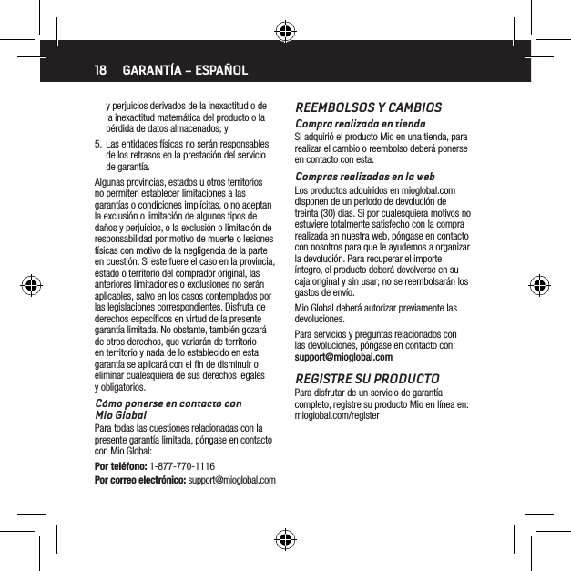 18y perjuicios derivados de la inexactitud o de la inexactitud matem&aacute;tica del producto o la p&eacute;rdida de datos almacenados; y5.  Las entidades f&iacute;sicas no ser&aacute;n responsables de los retrasos en la prestaci&oacute;n del servicio de garant&iacute;a.Algunas provincias, estados u otros territorios no permiten establecer limitaciones a las garant&iacute;as o condiciones impl&iacute;citas, o no aceptan la exclusi&oacute;n o limitaci&oacute;n de algunos tipos de da&ntilde;os y perjuicios, o la exclusi&oacute;n o limitaci&oacute;n de responsabilidad por motivo de muerte o lesiones f&iacute;sicas con motivo de la negligencia de la parte en cuesti&oacute;n. Si este fuere el caso en la provincia, estado o territorio del comprador original, las anteriores limitaciones o exclusiones no ser&aacute;n aplicables, salvo en los casos contemplados por las legislaciones correspondientes. Disfruta de derechos espec&iacute;ﬁcos en virtud de la presente garant&iacute;a limitada. No obstante, tambi&eacute;n gozar&aacute; de otros derechos, que variar&aacute;n de territorio en territorio y nada de lo establecido en esta garant&iacute;a se aplicar&aacute; con el ﬁn de disminuir o eliminar cualesquiera de sus derechos legales y obligatorios.C&oacute;mo ponerse en contacto con  Mio GlobalPara todas las cuestiones relacionadas con la presente garant&iacute;a limitada, p&oacute;ngase en contacto con Mio Global:Por tel&eacute;fono: 1-877-770-1116Por correo electr&oacute;nico: support@mioglobal.comGARANT&Iacute;A &ndash; ESPA&Ntilde;OLREEMBOLSOS Y CAMBIOSCompra realizada en tiendaSi adquiri&oacute; el producto Mio en una tienda, para realizar el cambio o reembolso deber&aacute; ponerse en contacto con esta.Compras realizadas en la webLos productos adquiridos en mioglobal.com disponen de un periodo de devoluci&oacute;n de treinta (30) d&iacute;as. Si por cualesquiera motivos no estuviere totalmente satisfecho con la compra realizada en nuestra web, p&oacute;ngase en contacto con nosotros para que le ayudemos a organizar la devoluci&oacute;n. Para recuperar el importe &iacute;ntegro, el producto deber&aacute; devolverse en su caja original y sin usar; no se reembolsar&aacute;n los gastos de env&iacute;o.Mio Global deber&aacute; autorizar previamente las devoluciones.Para servicios y preguntas relacionados con las devoluciones, p&oacute;ngase en contacto con: support@mioglobal.comREGISTRE SU PRODUCTOPara disfrutar de un servicio de garant&iacute;a completo, registre su producto Mio en l&iacute;nea en: mioglobal.com/register