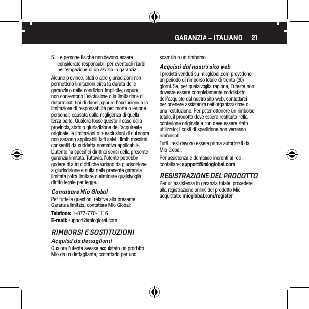 215.  Le persone ﬁsiche non devono essere considerate responsabili per eventuali ritardi nell&rsquo;erogazione di un sevizio in garanzia.Alcune province, stati o altre giurisdizioni non permettono limitazioni circa la durata delle garanzie o delle condizioni implicite, oppure non consentono l&rsquo;esclusione o la limitazione di determinati tipi di danni, oppure l&rsquo;esclusione o la limitazione di responsabilit&agrave; per morte o lesione personale causata dalla negligenza di quella terza parte. Qualora fosse questo il caso della provincia, stato o giurisdizione dell&rsquo;acquirente originale, le limitazioni o le esclusioni di cui sopra non saranno applicabili fatti salvi i limiti massimi consentiti da suddetta normativa applicabile. L&rsquo;utente ha speciﬁci diritti ai sensi della presente garanzia limitata. Tuttavia, l&rsquo;utente potrebbe godere di altri diritti che variano da giurisdizione a giurisdizione e nulla nella presente garanzia limitata potr&agrave; limitare o eliminare qualsivoglia diritto legale per legge.Contattare Mio GlobalPer tutte le questioni relative alla presente Garanzia limitata, contattare Mio Global:Telefono: 1-877-770-1116E-mail: support@mioglobal.comRIMBORSI E SOSTITUZIONIAcquisti da dettagliantiQualora l&rsquo;utente avesse acquistato un prodotto Mio da un dettagliante, contattarlo per uno scambio o un rimborso.Acquisti dal nostro sito webI prodotti venduti su mioglobal.com prevedono un periodo di rimborso totale di trenta (30) giorni. Se, per qualsivoglia ragione, l&rsquo;utente non dovesse essere completamente soddisfatto dell&rsquo;acquisto dal nostro sito web, contattarci per ottenere assistenza nell&rsquo;organizzazione di una restituzione. Per poter ottenere un rimbolso totale, il prodotto deve essere restituito nella confezione originale e non deve essere stato utilizzato; i costi di spedizione non verranno rimborsati.Tutti i resi devono essere prima autorizzati da Mio Global.Per assistenza e domande inerenti ai resi, contattare: support@mioglobal.comREGISTRAZIONE DEL PRODOTTOPer un&rsquo;assistenza in garanzia totale, procedere alla registrazione online del prodotto Mio acquistato: mioglobal.com/registerGARANZIA &ndash; ITALIANO