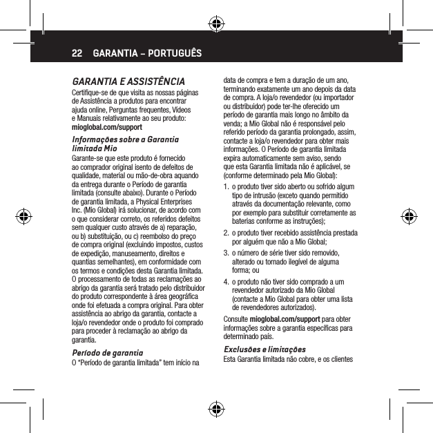 22GARANTIA E ASSIST&Ecirc;NCIACertiﬁque-se de que visita as nossas p&aacute;ginas de Assist&ecirc;ncia a produtos para encontrar ajuda online, Perguntas frequentes, V&iacute;deos e Manuais relativamente ao seu produto: mioglobal.com/supportInforma&ccedil;&otilde;es sobre a Garantia limitada MioGarante-se que este produto &eacute; fornecido ao comprador original isento de defeitos de qualidade, material ou m&atilde;o-de-obra aquando da entrega durante o Per&iacute;odo de garantia limitada (consulte abaixo). Durante o Per&iacute;odo de garantia limitada, a Physical Enterprises Inc. (Mio Global) ir&aacute; solucionar, de acordo com o que considerar correto, os referidos defeitos sem qualquer custo atrav&eacute;s de a) repara&ccedil;&atilde;o, ou b) substitui&ccedil;&atilde;o, ou c) reembolso do pre&ccedil;o de compra original (excluindo impostos, custos de expedi&ccedil;&atilde;o, manuseamento, direitos e quantias semelhantes), em conformidade com os termos e condi&ccedil;&otilde;es desta Garantia limitada. O processamento de todas as reclama&ccedil;&otilde;es ao abrigo da garantia ser&aacute; tratado pelo distribuidor do produto correspondente &agrave; &aacute;rea geogr&aacute;ﬁca onde foi efetuada a compra original. Para obter assist&ecirc;ncia ao abrigo da garantia, contacte a loja/o revendedor onde o produto foi comprado para proceder &agrave; reclama&ccedil;&atilde;o ao abrigo da garantia.Per&iacute;odo de garantiaO &ldquo;Per&iacute;odo de garantia limitada&rdquo; tem in&iacute;cio na GARANTIA &ndash; PORTUGU&Ecirc;Sdata de compra e tem a dura&ccedil;&atilde;o de um ano, terminando exatamente um ano depois da data de compra. A loja/o revendedor (ou importador ou distribuidor) pode ter-lhe oferecido um per&iacute;odo de garantia mais longo no &acirc;mbito da venda; a Mio Global n&atilde;o &eacute; respons&aacute;vel pelo referido per&iacute;odo da garantia prolongado, assim, contacte a loja/o revendedor para obter mais informa&ccedil;&otilde;es. O Per&iacute;odo de garantia limitada expira automaticamente sem aviso, sendo que esta Garantia limitada n&atilde;o &eacute; aplic&aacute;vel, se (conforme determinado pela Mio Global):1.  o produto tiver sido aberto ou sofrido algum tipo de intrus&atilde;o (exceto quando permitido atrav&eacute;s da documenta&ccedil;&atilde;o relevante, como por exemplo para substituir corretamente as baterias conforme as instru&ccedil;&otilde;es);2.  o produto tiver recebido assist&ecirc;ncia prestada por algu&eacute;m que n&atilde;o a Mio Global;3.  o n&uacute;mero de s&eacute;rie tiver sido removido, alterado ou tornado ileg&iacute;vel de alguma forma; ou4.  o produto n&atilde;o tiver sido comprado a um revendedor autorizado da Mio Global (contacte a Mio Global para obter uma lista de revendedores autorizados).Consulte mioglobal.com/support para obter informa&ccedil;&otilde;es sobre a garantia espec&iacute;ﬁcas para determinado pa&iacute;s.Exclus&otilde;es e limita&ccedil;&otilde;esEsta Garantia limitada n&atilde;o cobre, e os clientes 