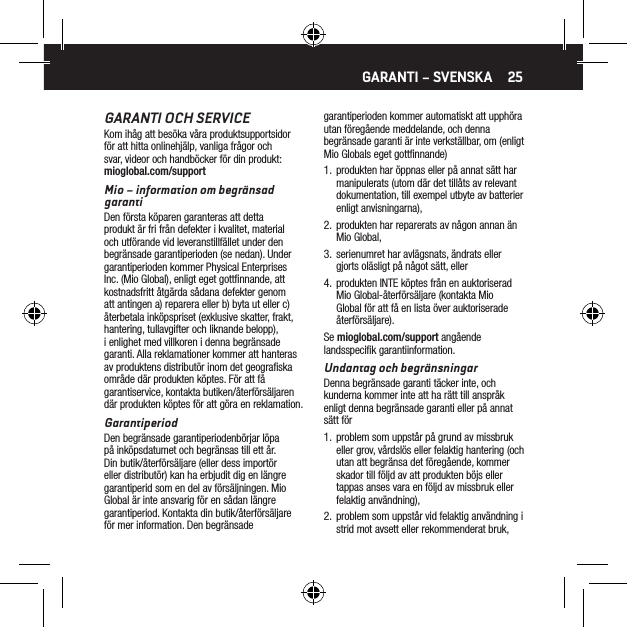 25GARANTI OCH SERVICEKom ih&aring;g att bes&ouml;ka v&aring;ra produktsupportsidor f&ouml;r att hitta onlinehj&auml;lp, vanliga fr&aring;gor och svar, videor och handb&ouml;cker f&ouml;r din produkt: mioglobal.com/supportMio &ndash; information om begr&auml;nsad garantiDen f&ouml;rsta k&ouml;paren garanteras att detta produkt &auml;r fri fr&aring;n defekter i kvalitet, material och utf&ouml;rande vid leveranstillf&auml;llet under den begr&auml;nsade garantiperioden (se nedan). Under garantiperioden kommer Physical Enterprises Inc. (Mio Global), enligt eget gottﬁnnande, att kostnadsfritt &aring;tg&auml;rda s&aring;dana defekter genom att antingen a) reparera eller b) byta ut eller c) &aring;terbetala ink&ouml;pspriset (exklusive skatter, frakt, hantering, tullavgifter och liknande belopp), i enlighet med villkoren i denna begr&auml;nsade garanti. Alla reklamationer kommer att hanteras av produktens distribut&ouml;r inom det geograﬁska omr&aring;de d&auml;r produkten k&ouml;ptes. F&ouml;r att f&aring; garantiservice, kontakta butiken/&aring;terf&ouml;rs&auml;ljaren d&auml;r produkten k&ouml;ptes f&ouml;r att g&ouml;ra en reklamation.GarantiperiodDen begr&auml;nsade garantiperiodenb&ouml;rjar l&ouml;pa p&aring; ink&ouml;psdatumet och begr&auml;nsas till ett &aring;r.  Din butik/&aring;terf&ouml;rs&auml;ljare (eller dess import&ouml;r eller distribut&ouml;r) kan ha erbjudit dig en l&auml;ngre garantiperid som en del av f&ouml;rs&auml;ljningen. Mio Global &auml;r inte ansvarig f&ouml;r en s&aring;dan l&auml;ngre garantiperiod. Kontakta din butik/&aring;terf&ouml;rs&auml;ljare f&ouml;r mer information. Den begr&auml;nsade garantiperioden kommer automatiskt att upph&ouml;ra utan f&ouml;reg&aring;ende meddelande, och denna begr&auml;nsade garanti &auml;r inte verkst&auml;llbar, om (enligt Mio Globals eget gottﬁnnande)1.  produkten har &ouml;ppnas eller p&aring; annat s&auml;tt har manipulerats (utom d&auml;r det till&aring;ts av relevant dokumentation, till exempel utbyte av batterier enligt anvisningarna),2.  produkten har reparerats av n&aring;gon annan &auml;n Mio Global,3.  serienumret har avl&auml;gsnats, &auml;ndrats eller gjorts ol&auml;sligt p&aring; n&aring;got s&auml;tt, eller4.  produkten INTE k&ouml;ptes fr&aring;n en auktoriserad Mio Global-&aring;terf&ouml;rs&auml;ljare (kontakta Mio Global f&ouml;r att f&aring; en lista &ouml;ver auktoriserade &aring;terf&ouml;rs&auml;ljare).Se mioglobal.com/support ang&aring;ende landsspeciﬁk garantiinformation.Undantag och begr&auml;nsningarDenna begr&auml;nsade garanti t&auml;cker inte, och kunderna kommer inte att ha r&auml;tt till anspr&aring;k enligt denna begr&auml;nsade garanti eller p&aring; annat s&auml;tt f&ouml;r1.  problem som uppst&aring;r p&aring; grund av missbruk eller grov, v&aring;rdsl&ouml;s eller felaktig hantering (och utan att begr&auml;nsa det f&ouml;reg&aring;ende, kommer skador till f&ouml;ljd av att produkten b&ouml;js eller tappas anses vara en f&ouml;ljd av missbruk eller felaktig anv&auml;ndning),2.  problem som uppst&aring;r vid felaktig anv&auml;ndning i strid mot avsett eller rekommenderat bruk,GARANTI &ndash; SVENSKA