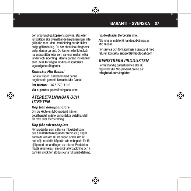 27den ursprungliga k&ouml;parens provins, stat eller jurisdiktion ska ovanst&aring;ende begr&auml;nsningar inte g&auml;lla f&ouml;rutom i den utstr&auml;ckning det &auml;r till&aring;tet enligt g&auml;llande lag. Du har s&auml;rskilda r&auml;ttigheter enligt denna garanti. Du kan emellertid ocks&aring; ha andra r&auml;ttigheter som varierar mellan olika l&auml;nder och ingenting i denna garanti inskr&auml;nker eller utesluter n&aring;gon av dina obligatoriska lagstadgade r&auml;ttigheter.Kontakta Mio GlobalF&ouml;r alla fr&aring;gor i samband med denna begr&auml;nsade garanti, kontakta Mio Global:Per telefon: 1-877-770-1116Via e-post: support@mioglobal.com&Aring;TERBETALNINGAR OCH UTBYTENK&ouml;p fr&aring;n detaljhandlareOm du k&ouml;pte en MIO-produkt fr&aring;n en detaljhandel, m&aring;ste du kontakta detaljhandeln f&ouml;r byte eller &aring;terbetalning.K&ouml;p fr&aring;n v&aring;r webbplatsF&ouml;r produkter som s&auml;ljs via mioglobal.com ges full &aring;terbetalning under trettio (30) dagar. Kontakta oss om du av n&aring;gon orsak inte &auml;r helt n&ouml;jd med ditt k&ouml;p fr&aring;n v&aring;r webbplats f&ouml;r f&aring; hj&auml;lp med behandlingen av returer. Produkten m&aring;ste returneras i sin originalf&ouml;rpackning och i oanv&auml;nt skick f&ouml;r att du ska f&aring; full &aring;terbetalning. Fraktkostnader &aring;terbetalas inte.Alla returer m&aring;ste f&ouml;rhandsgodk&auml;nnas av Mio Global.F&ouml;r service och f&ouml;rfr&aring;gningar i samband med returer, kontakta support@mioglobal.comREGISTRERA PRODUKTENF&ouml;r fullst&auml;ndig garantiservice ska du registrera din Mio-produkt online p&aring;: mioglobal.com/registerGARANTI &ndash; SVENSKA