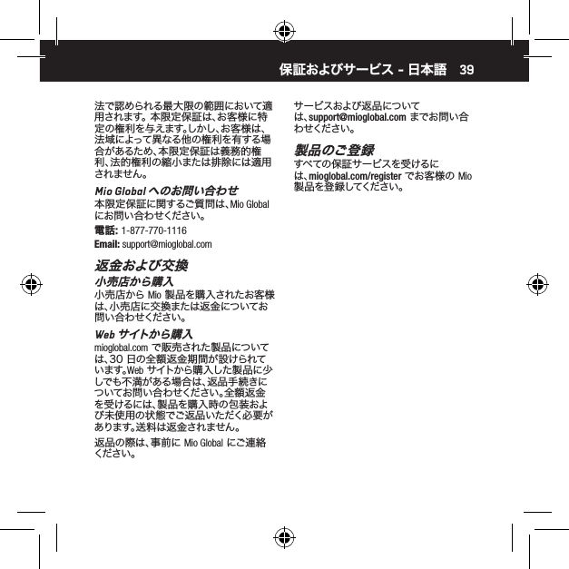39法で認められる最大限の範囲において適用されます。 本限定保証は、お客様に特定の権利を与えます。しかし、お客様は、法域によって異なる他の権利を有する場合があるため、本限定保証は義務的権利、法的権利の縮小または排除には適用されません。Mio Global へのお問い合わせ本限定保証に関するご質問は、Mio Global にお問い合わせください。電話: 1-877-770-1116Email: support@mioglobal.com返金および交換小売店から購入小売店から Mio 製品を購入されたお客様は、小売店に交換または返金についてお問い合わせください。Web サイトか ら購 入mioglobal.com で販売された製品については、30 日の全額返金期間が設けられています。Web サイトから購入した製品に少しでも不満がある場合は、返品手続きについてお問い合わせください。全額返金を受けるには、製品を購入時の包装および未使用の状態でご返品いただく必要があります。送料は返金されません。返品の際は、事前に Mio Global にご連絡ください 。サービスおよび返品については、support@mioglobal.com までお問い合わ せくだ さい 。製品のご登録すべての保証サービスを受けるには、mioglobal.com/register でお客様の Mio 製品を登録してください。保証およびサービス - 日本語 