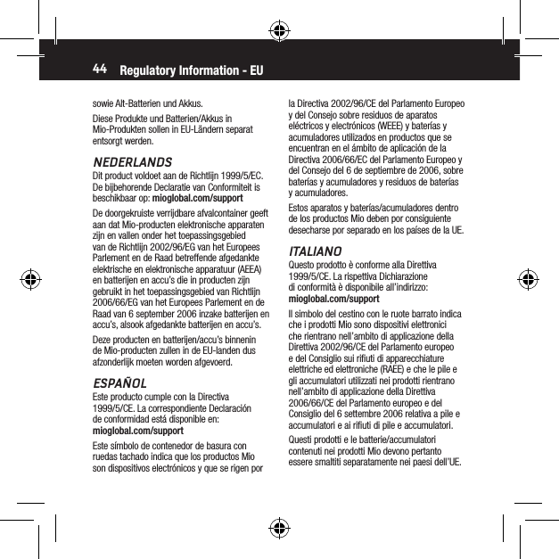 44sowie Alt-Batterien und Akkus.Diese Produkte und Batterien/Akkus in Mio-Produkten sollen in EU-L&auml;ndern separat entsorgt werden.NEDERLANDSDit product voldoet aan de Richtlijn 1999/5/EC. De bijbehorende Declaratie van Conformiteit is beschikbaar op: mioglobal.com/supportDe doorgekruiste verrijdbare afvalcontainer geeft aan dat Mio-producten elektronische apparaten zijn en vallen onder het toepassingsgebied van de Richtlijn 2002/96/EG van het Europees Parlement en de Raad betreffende afgedankte elektrische en elektronische apparatuur (AEEA) en batterijen en accu&rsquo;s die in producten zijn gebruikt in het toepassingsgebied van Richtlijn 2006/66/EG van het Europees Parlement en de Raad van 6 september 2006 inzake batterijen en accu&rsquo;s, alsook afgedankte batterijen en accu&rsquo;s.Deze producten en batterijen/accu&rsquo;s binnenin de Mio-producten zullen in de EU-landen dus afzonderlijk moeten worden afgevoerd.ESPA&Ntilde;OLEste producto cumple con la Directiva 1999/5/CE. La correspondiente Declaraci&oacute;n de conformidad est&aacute; disponible en: mioglobal.com/supportEste s&iacute;mbolo de contenedor de basura con ruedas tachado indica que los productos Mio son dispositivos electr&oacute;nicos y que se rigen por la Directiva 2002/96/CE del Parlamento Europeo y del Consejo sobre residuos de aparatos el&eacute;ctricos y electr&oacute;nicos (WEEE) y bater&iacute;as y acumuladores utilizados en productos que se encuentran en el &aacute;mbito de aplicaci&oacute;n de la Directiva 2006/66/EC del Parlamento Europeo y del Consejo del 6 de septiembre de 2006, sobre bater&iacute;as y acumuladores y residuos de bater&iacute;as y acumuladores.Estos aparatos y bater&iacute;as/acumuladores dentro de los productos Mio deben por consiguiente desecharse por separado en los pa&iacute;ses de la UE.ITALIANOQuesto prodotto &egrave; conforme alla Direttiva 1999/5/CE. La rispettiva Dichiarazione di conformit&agrave; &egrave; disponibile all&rsquo;indirizzo: mioglobal.com/supportIl simbolo del cestino con le ruote barrato indica che i prodotti Mio sono dispositivi elettronici che rientrano nell&rsquo;ambito di applicazione della Direttiva 2002/96/CE del Parlamento europeo e del Consiglio sui riﬁuti di apparecchiature elettriche ed elettroniche (RAEE) e che le pile e gli accumulatori utilizzati nei prodotti rientrano nell&rsquo;ambito di applicazione della Direttiva 2006/66/CE del Parlamento europeo e del Consiglio del 6 settembre 2006 relativa a pile e accumulatori e ai riﬁuti di pile e accumulatori.Questi prodotti e le batterie/accumulatori contenuti nei prodotti Mio devono pertanto essere smaltiti separatamente nei paesi dell&rsquo;UE.Regulatory Information - EU