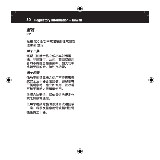 50型號56PRegulatory Information - Taiwan根據 NCC 低功率電波輻射性電機管理辦法 規定:第十二條經型式認證合格之低功率射頻電機，非經許可，公司、商號或使用者均不得擅自變更頻率、加大功率或變更原設計之特性及功能。第十四條低功率射頻電機之使用不得影響飛航安全及干擾合法通信；經發現有干擾現象時，應立即停用，並改善至無干擾時方得繼續使用。前項合法通信，指依電信法規定作業之無線電通信。低功率射頻電機須忍受合法通信或工業、科學及醫療用電波輻射性電機設備之干擾。保修及售