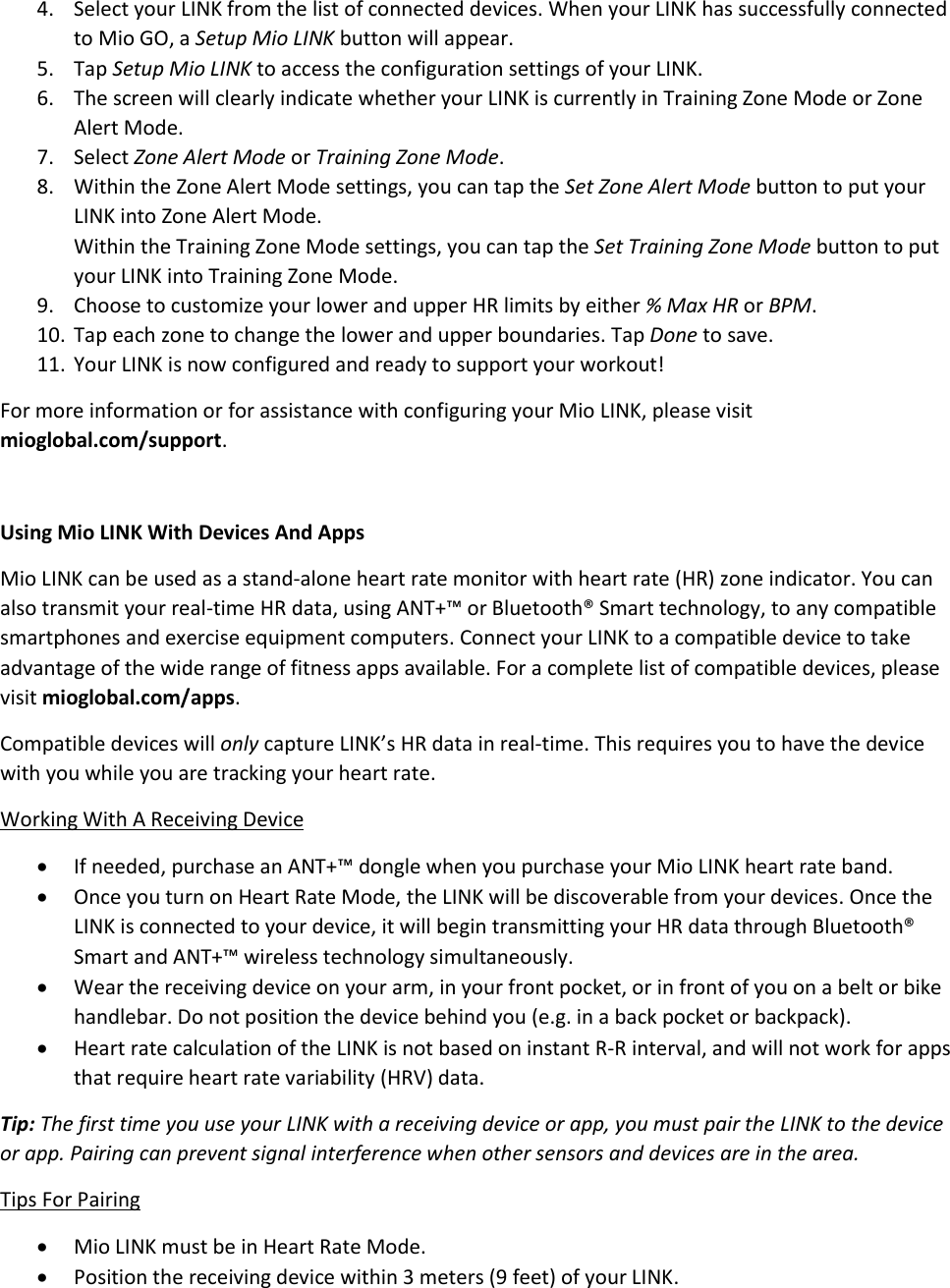 4. Select your LINK from the list of connected devices. When your LINK has successfully connected to Mio GO, a Setup Mio LINK button will appear. 5. Tap Setup Mio LINK to access the configuration settings of your LINK. 6. The screen will clearly indicate whether your LINK is currently in Training Zone Mode or Zone Alert Mode. 7. Select Zone Alert Mode or Training Zone Mode. 8. Within the Zone Alert Mode settings, you can tap the Set Zone Alert Mode button to put your LINK into Zone Alert Mode. Within the Training Zone Mode settings, you can tap the Set Training Zone Mode button to put your LINK into Training Zone Mode. 9. Choose to customize your lower and upper HR limits by either % Max HR or BPM. 10. Tap each zone to change the lower and upper boundaries. Tap Done to save. 11. Your LINK is now configured and ready to support your workout! For more information or for assistance with configuring your Mio LINK, please visit mioglobal.com/support.  Using Mio LINK With Devices And Apps Mio LINK can be used as a stand-alone heart rate monitor with heart rate (HR) zone indicator. You can also transmit your real-time HR data, using ANT+&trade; or Bluetooth&reg; Smart technology, to any compatible smartphones and exercise equipment computers. Connect your LINK to a compatible device to take advantage of the wide range of fitness apps available. For a complete list of compatible devices, please visit mioglobal.com/apps. Compatible devices will only capture LINK&rsquo;s HR data in real-time. This requires you to have the device with you while you are tracking your heart rate. Working With A Receiving Device  If needed, purchase an ANT+&trade; dongle when you purchase your Mio LINK heart rate band.  Once you turn on Heart Rate Mode, the LINK will be discoverable from your devices. Once the LINK is connected to your device, it will begin transmitting your HR data through Bluetooth&reg; Smart and ANT+&trade; wireless technology simultaneously.  Wear the receiving device on your arm, in your front pocket, or in front of you on a belt or bike handlebar. Do not position the device behind you (e.g. in a back pocket or backpack).  Heart rate calculation of the LINK is not based on instant R-R interval, and will not work for apps that require heart rate variability (HRV) data. Tip: The first time you use your LINK with a receiving device or app, you must pair the LINK to the device or app. Pairing can prevent signal interference when other sensors and devices are in the area. Tips For Pairing  Mio LINK must be in Heart Rate Mode.  Position the receiving device within 3 meters (9 feet) of your LINK. 
