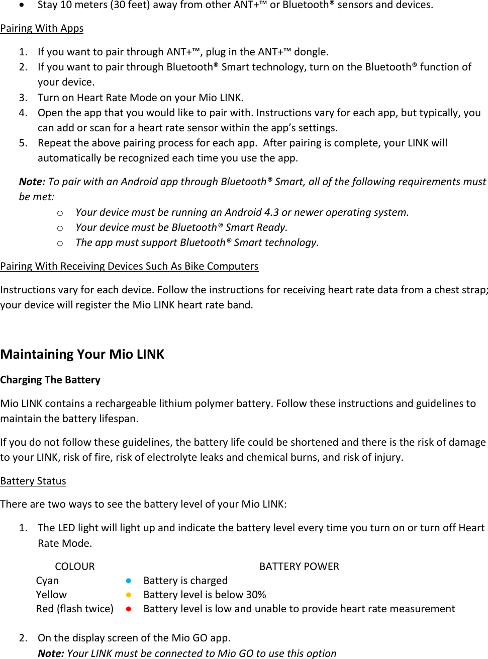  Stay 10 meters (30 feet) away from other ANT+&trade; or Bluetooth&reg; sensors and devices. Pairing With Apps 1. If you want to pair through ANT+&trade;, plug in the ANT+&trade; dongle. 2. If you want to pair through Bluetooth&reg; Smart technology, turn on the Bluetooth&reg; function of your device. 3. Turn on Heart Rate Mode on your Mio LINK. 4. Open the app that you would like to pair with. Instructions vary for each app, but typically, you can add or scan for a heart rate sensor within the app&rsquo;s settings. 5. Repeat the above pairing process for each app.  After pairing is complete, your LINK will automatically be recognized each time you use the app. Note: To pair with an Android app through Bluetooth&reg; Smart, all of the following requirements must be met: o Your device must be running an Android 4.3 or newer operating system. o Your device must be Bluetooth&reg; Smart Ready. o The app must support Bluetooth&reg; Smart technology. Pairing With Receiving Devices Such As Bike Computers Instructions vary for each device. Follow the instructions for receiving heart rate data from a chest strap; your device will register the Mio LINK heart rate band.  Maintaining Your Mio LINK Charging The Battery Mio LINK contains a rechargeable lithium polymer battery. Follow these instructions and guidelines to maintain the battery lifespan. If you do not follow these guidelines, the battery life could be shortened and there is the risk of damage to your LINK, risk of fire, risk of electrolyte leaks and chemical burns, and risk of injury. Battery Status There are two ways to see the battery level of your Mio LINK: 1. The LED light will light up and indicate the battery level every time you turn on or turn off Heart Rate Mode. COLOUR  BATTERY POWER Cyan ● Battery is charged Yellow ● Battery level is below 30% Red (flash twice) ● Battery level is low and unable to provide heart rate measurement  2. On the display screen of the Mio GO app. Note: Your LINK must be connected to Mio GO to use this option 