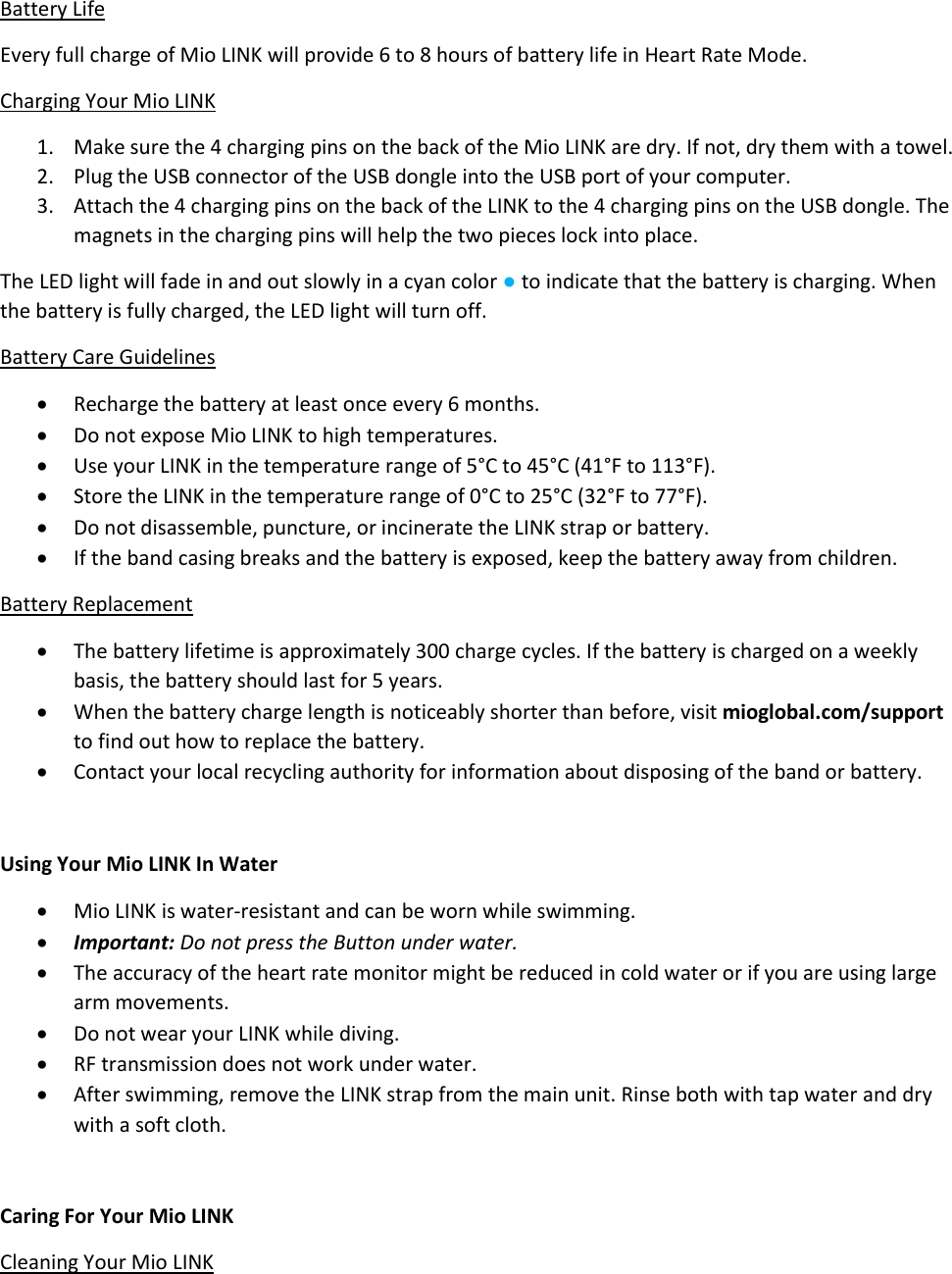 Battery Life Every full charge of Mio LINK will provide 6 to 8 hours of battery life in Heart Rate Mode. Charging Your Mio LINK 1. Make sure the 4 charging pins on the back of the Mio LINK are dry. If not, dry them with a towel. 2. Plug the USB connector of the USB dongle into the USB port of your computer. 3. Attach the 4 charging pins on the back of the LINK to the 4 charging pins on the USB dongle. The magnets in the charging pins will help the two pieces lock into place. The LED light will fade in and out slowly in a cyan color ● to indicate that the battery is charging. When the battery is fully charged, the LED light will turn off. Battery Care Guidelines  Recharge the battery at least once every 6 months.  Do not expose Mio LINK to high temperatures.  Use your LINK in the temperature range of 5&deg;C to 45&deg;C (41&deg;F to 113&deg;F).  Store the LINK in the temperature range of 0&deg;C to 25&deg;C (32&deg;F to 77&deg;F).  Do not disassemble, puncture, or incinerate the LINK strap or battery.  If the band casing breaks and the battery is exposed, keep the battery away from children. Battery Replacement  The battery lifetime is approximately 300 charge cycles. If the battery is charged on a weekly basis, the battery should last for 5 years.  When the battery charge length is noticeably shorter than before, visit mioglobal.com/support to find out how to replace the battery.  Contact your local recycling authority for information about disposing of the band or battery.  Using Your Mio LINK In Water  Mio LINK is water-resistant and can be worn while swimming.  Important: Do not press the Button under water.  The accuracy of the heart rate monitor might be reduced in cold water or if you are using large arm movements.  Do not wear your LINK while diving.  RF transmission does not work under water.  After swimming, remove the LINK strap from the main unit. Rinse both with tap water and dry with a soft cloth.  Caring For Your Mio LINK Cleaning Your Mio LINK 