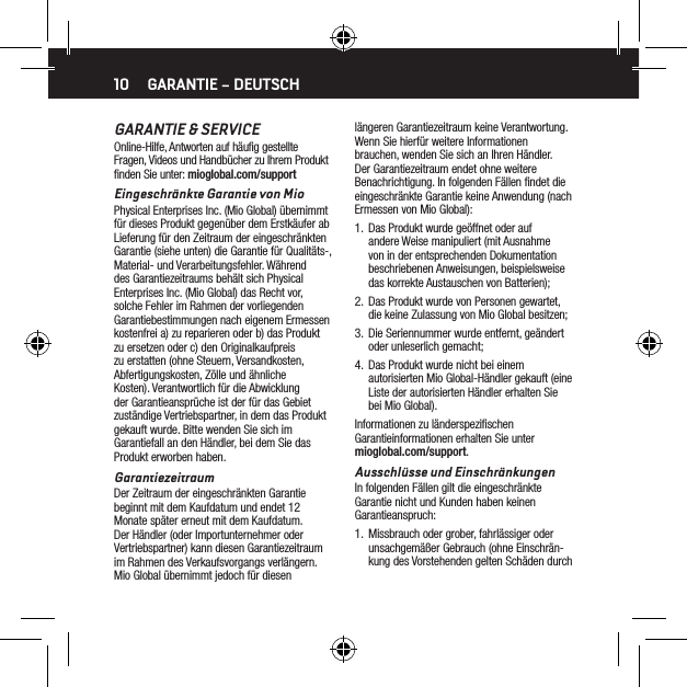 10GARANTIE &amp; SERVICEOnline-Hilfe, Antworten auf h&auml;uﬁg gestellte Fragen, Videos und Handb&uuml;cher zu Ihrem Produkt ﬁnden Sie unter: mioglobal.com/supportEingeschr&auml;nkte Garantie von MioPhysical Enterprises Inc. (Mio Global) &uuml;bernimmt f&uuml;r dieses Produkt gegen&uuml;ber dem Erstk&auml;ufer ab Lieferung f&uuml;r den Zeitraum der eingeschr&auml;nkten Garantie (siehe unten) die Garantie f&uuml;r Qualit&auml;ts-, Material- und Verarbeitungsfehler. W&auml;hrend des Garantiezeitraums beh&auml;lt sich Physical Enterprises Inc. (Mio Global) das Recht vor, solche Fehler im Rahmen der vorliegenden Garantiebestimmungen nach eigenem Ermessen kostenfrei a) zu reparieren oder b) das Produkt zu ersetzen oder c) den Originalkaufpreis zu erstatten (ohne Steuern, Versandkosten, Abfertigungskosten, Z&ouml;lle und &auml;hnliche Kosten). Verantwortlich f&uuml;r die Abwicklung der Garantieanspr&uuml;che ist der f&uuml;r das Gebiet zust&auml;ndige Vertriebspartner, in dem das Produkt gekauft wurde. Bitte wenden Sie sich im Garantiefall an den H&auml;ndler, bei dem Sie das Produkt erworben haben.GarantiezeitraumDer Zeitraum der eingeschr&auml;nkten Garantie beginnt mit dem Kaufdatum und endet 12 Monate sp&auml;ter erneut mit dem Kaufdatum. Der H&auml;ndler (oder Importunternehmer oder Vertriebspartner) kann diesen Garantiezeitraum im Rahmen des Verkaufsvorgangs verl&auml;ngern. Mio Global &uuml;bernimmt jedoch f&uuml;r diesen GARANTIE &ndash; DEUTSCHl&auml;ngeren Garantiezeitraum keine Verantwortung. Wenn Sie hierf&uuml;r weitere Informationen brauchen, wenden Sie sich an Ihren H&auml;ndler. Der Garantiezeitraum endet ohne weitere Benachrichtigung. In folgenden F&auml;llen ﬁndet die eingeschr&auml;nkte Garantie keine Anwendung (nach Ermessen von Mio Global):1.  Das Produkt wurde ge&ouml;ffnet oder auf andere Weise manipuliert (mit Ausnahme von in der entsprechenden Dokumentation beschriebenen Anweisungen, beispielsweise das korrekte Austauschen von Batterien);2.  Das Produkt wurde von Personen gewartet, die keine Zulassung von Mio Global besitzen;3.  Die Seriennummer wurde entfernt, ge&auml;ndert oder unleserlich gemacht;4.  Das Produkt wurde nicht bei einem autorisierten Mio Global-H&auml;ndler gekauft (eine Liste der autorisierten H&auml;ndler erhalten Sie bei Mio Global).Informationen zu l&auml;nderspeziﬁschen Garantieinformationen erhalten Sie unter mioglobal.com/support.Ausschl&uuml;sse und Einschr&auml;nkungenIn folgenden F&auml;llen gilt die eingeschr&auml;nkte Garantie nicht und Kunden haben keinen Garantieanspruch:1.  Missbrauch oder grober, fahrl&auml;ssiger oder unsachgem&auml;&szlig;er Gebrauch (ohne Einschr&auml;n-kung des Vorstehenden gelten Sch&auml;den durch 
