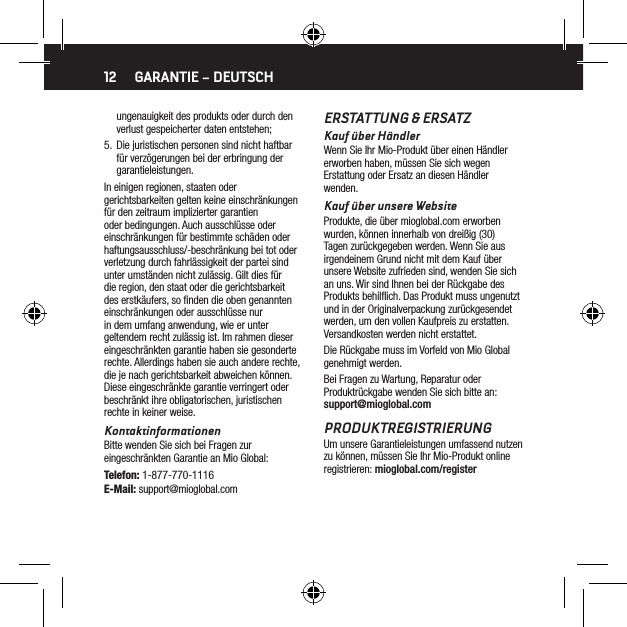 12ungenauigkeit des produkts oder durch den verlust gespeicherter daten entstehen;5.  Die juristischen personen sind nicht haftbar f&uuml;r verz&ouml;gerungen bei der erbringung der garantieleistungen.In einigen regionen, staaten oder gerichtsbarkeiten gelten keine einschr&auml;nkungen f&uuml;r den zeitraum implizierter garantien oder bedingungen. Auch ausschl&uuml;sse oder einschr&auml;nkungen f&uuml;r bestimmte sch&auml;den oder haftungsausschluss/-beschr&auml;nkung bei tot oder verletzung durch fahrl&auml;ssigkeit der partei sind unter umst&auml;nden nicht zul&auml;ssig. Gilt dies f&uuml;r die region, den staat oder die gerichtsbarkeit des erstk&auml;ufers, so ﬁnden die oben genannten einschr&auml;nkungen oder ausschl&uuml;sse nur in dem umfang anwendung, wie er unter geltendem recht zul&auml;ssig ist. Im rahmen dieser eingeschr&auml;nkten garantie haben sie gesonderte rechte. Allerdings haben sie auch andere rechte, die je nach gerichtsbarkeit abweichen k&ouml;nnen. Diese eingeschr&auml;nkte garantie verringert oder beschr&auml;nkt ihre obligatorischen, juristischen rechte in keiner weise.KontaktinformationenBitte wenden Sie sich bei Fragen zur eingeschr&auml;nkten Garantie an Mio Global:Telefon: 1-877-770-1116E-Mail: support@mioglobal.comERSTATTUNG &amp; ERSATZKauf &uuml;ber H&auml;ndlerWenn Sie Ihr Mio-Produkt &uuml;ber einen H&auml;ndler erworben haben, m&uuml;ssen Sie sich wegen Erstattung oder Ersatz an diesen H&auml;ndler wenden.Kauf &uuml;ber unsere WebsiteProdukte, die &uuml;ber mioglobal.com erworben wurden, k&ouml;nnen innerhalb von drei&szlig;ig (30) Tagen zur&uuml;ckgegeben werden. Wenn Sie aus irgendeinem Grund nicht mit dem Kauf &uuml;ber unsere Website zufrieden sind, wenden Sie sich an uns. Wir sind Ihnen bei der R&uuml;ckgabe des Produkts behilﬂich. Das Produkt muss ungenutzt und in der Originalverpackung zur&uuml;ckgesendet werden, um den vollen Kaufpreis zu erstatten. Versandkosten werden nicht erstattet.Die R&uuml;ckgabe muss im Vorfeld von Mio Global genehmigt werden.Bei Fragen zu Wartung, Reparatur oder Produktr&uuml;ckgabe wenden Sie sich bitte an: support@mioglobal.comPRODUKTREGISTRIERUNGUm unsere Garantieleistungen umfassend nutzen zu k&ouml;nnen, m&uuml;ssen Sie Ihr Mio-Produkt online registrieren: mioglobal.com/registerGARANTIE &ndash; DEUTSCH