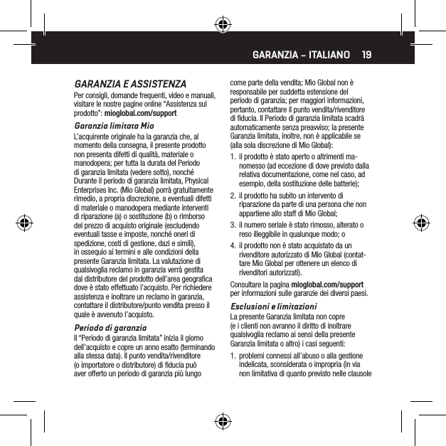 19GARANZIA E ASSISTENZAPer consigli, domande frequenti, video e manuali, visitare le nostre pagine online &ldquo;Assistenza sul prodotto&rdquo;: mioglobal.com/supportGaranzia limitata MioL&rsquo;acquirente originale ha la garanzia che, al momento della consegna, il presente prodotto non presenta difetti di qualit&agrave;, materiale o manodopera; per tutta la durata del Periodo di garanzia limitata (vedere sotto), nonch&eacute; Durante il periodo di garanzia limitata, Physical Enterprises Inc. (Mio Global) porr&agrave; gratuitamente rimedio, a propria discrezione, a eventuali difetti di materiale o manodopera mediante interventi di riparazione (a) o sostituzione (b) o rimborso del prezzo di acquisto originale (escludendo eventuali tasse e imposte, nonch&eacute; oneri di spedizione, costi di gestione, dazi e simili), in ossequio ai termini e alle condizioni della presente Garanzia limitata. La valutazione di qualsivoglia reclamo in garanzia verr&agrave; gestita dal distributore del prodotto dell&rsquo;area geograﬁca dove &egrave; stato effettuato l&rsquo;acquisto. Per richiedere assistenza e inoltrare un reclamo in garanzia, contattare il distributore/punto vendita presso il quale &egrave; avvenuto l&rsquo;acquisto.Periodo di garanziaIl &ldquo;Periodo di garanzia limitata&rdquo; inizia il giorno dell&rsquo;acquisto e copre un anno esatto (terminando alla stessa data). Il punto vendita/rivenditore (o importatore o distributore) di ﬁducia pu&ograve; aver offerto un periodo di garanzia pi&ugrave; lungo come parte della vendita; Mio Global non &egrave; responsabile per suddetta estensione del periodo di garanzia; per maggiori informazioni, pertanto, contattare il punto vendita/rivenditore di ﬁducia. Il Periodo di garanzia limitata scadr&agrave; automaticamente senza preavviso; la presente Garanzia limitata, inoltre, non &egrave; applicabile se (alla sola discrezione di Mio Global):1.  il prodotto &egrave; stato aperto o altrimenti ma-nomesso (ad eccezione di dove previsto dalla relativa documentazione, come nel caso, ad esempio, della sostituzione delle batterie);2.  il prodotto ha subito un intervento di riparazione da parte di una persona che non appartiene allo staff di Mio Global;3.  il numero seriale &egrave; stato rimosso, alterato o reso illeggibile in qualunque modo; o4.  il prodotto non &egrave; stato acquistato da un rivenditore autorizzato di Mio Global (contat-tare Mio Global per ottenere un elenco di rivenditori autorizzati).Consultare la pagina mioglobal.com/support per informazioni sulle garanzie dei diversi paesi.Esclusioni e limitazioniLa presente Garanzia limitata non copre (e i clienti non avranno il diritto di inoltrare qualsivoglia reclamo ai sensi della presente Garanzia limitata o altro) i casi seguenti:1.  problemi connessi all&rsquo;abuso o alla gestione indelicata, sconsiderata o impropria (in via non limitativa di quanto previsto nelle clausole GARANZIA &ndash; ITALIANO