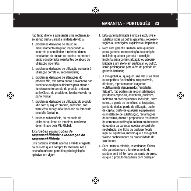 23n&atilde;o ter&atilde;o direito a apresentar uma reclama&ccedil;&atilde;o ao abrigo desta Garantia limitada devido a:1.  problemas derivados de abuso ou manuseamento irregular, inadequado ou incorreto (e sem limitar o referido, danos resultantes de dobras ou quedas do produto ser&atilde;o considerados resultantes de abuso ou utiliza&ccedil;&atilde;o incorreta);2.  problemas derivados de utiliza&ccedil;&atilde;o contr&aacute;ria &agrave; utiliza&ccedil;&atilde;o correta ou recomendada;3.  problemas derivados de altera&ccedil;&otilde;es do produto Mio, tais como danos provocados por humidade ou &aacute;gua suﬁcientes para afetar o funcionamento correto do produto, e danos ao inv&oacute;lucro do produto ou fendas vis&iacute;veis na parte frontal;4.  problemas derivados da utiliza&ccedil;&atilde;o do produto Mio com qualquer produto, acess&oacute;rio, soft-ware e/ou servi&ccedil;o n&atilde;o fabricado ou fornecido pela Mio Global; ou5.  baterias substitu&iacute;veis, ou manuais do utilizador ou itens de terceiros; conforme determinado pela Mio Global. Exclus&otilde;es e limita&ccedil;&otilde;es de responsabilidade; exonera&ccedil;&atilde;o de responsabilidadeEsta garantia limitada apenas &eacute; v&aacute;lida e vigente no pa&iacute;s em que a compra foi efetuada. At&eacute; &agrave; extens&atilde;o m&aacute;xima permitida pela legisla&ccedil;&atilde;o aplic&aacute;vel em vigor:1.  Esta garantia limitada &eacute; &uacute;nica e exclusiva e substitui todas as outras garantias, represen-ta&ccedil;&otilde;es ou condi&ccedil;&otilde;es, expl&iacute;citas ou impl&iacute;citas;2.  Nem esta garantia limitada, nem qualquer outra garantia, representa&ccedil;&atilde;o ou condi&ccedil;&atilde;o, incluindo qualquer garantia e condi&ccedil;&atilde;o impl&iacute;cita (para comercializa&ccedil;&atilde;o ou adequa-bilidade a um efeito em particular, ou outro), ser&atilde;o prolongadas para al&eacute;m do per&iacute;odo de garantia limitada;3.  A mio global, ou qualquer uma das suas ﬁliais ou respetivos funcion&aacute;rios, respons&aacute;veis, diretores, representantes e agentes (coletivamente denominados &ldquo;entidades f&iacute;sicas&rdquo;), n&atilde;o podem ser responsabilizados por danos especiais, acidentais, punitivos, indiretos ou consequenciais, incluindo, entre outros, a perda de benef&iacute;cios antecipados, perda de dados, perda de utiliza&ccedil;&atilde;o, custo de capital, custo de qualquer equipamento ou instala&ccedil;&atilde;o de substitui&ccedil;&atilde;o, reclama&ccedil;&otilde;es de terceiros, danos a propriedade resultantes da compra ou utiliza&ccedil;&atilde;o do item ou derivados da quebra da garantia, quebra do contrato, neglig&ecirc;ncia, ato il&iacute;cito ou qualquer teoria legal ou equitativa, mesmo que a mio global tivesse conhecimento da probabilidade de tais danos;4.  Sem limitar o referido, as entidades f&iacute;sicas n&atilde;o garantem que o funcionamento do produto ser&aacute; ininterrupto ou isento de erros, ou que o produto trabalhar&aacute; com qualquer GARANTIA &ndash; PORTUGU&Ecirc;S