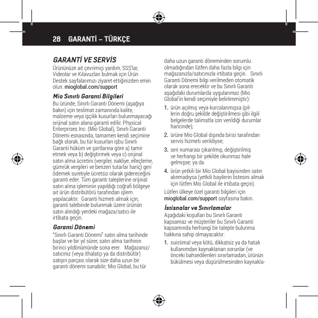 28GARANTİ VE SERVİS&Uuml;r&uuml;n&uuml;n&uuml;ze ait &ccedil;evrimi&ccedil;i yardım, SSS&rsquo;lar, Videolar ve Kılavuzları bulmak i&ccedil;in &Uuml;r&uuml;n Destek sayfalarımızı ziyaret ettiğinizden emin olun: mioglobal.com/supportMio Sınırlı Garanti BilgileriBu &uuml;r&uuml;nde, Sınırlı Garanti D&ouml;nemi (aşağıya bakın) i&ccedil;in teslimat zamanında kalite, malzeme veya iş&ccedil;ilik kusurları bulunmayacağı orijinal satın alana garanti edilir. Physical Enterprises Inc. (Mio Global), Sınırlı Garanti D&ouml;nemi esnasında, tamamen kendi se&ccedil;imine bağlı olarak, bu t&uuml;r kusurları işbu Sınırlı Garanti h&uuml;k&uuml;m ve şartlarına g&ouml;re a) tamir etmek veya b) değiştirmek veya c) orijinal satın alma &uuml;cretini (vergiler, nakliye, elle&ccedil;leme, g&uuml;mr&uuml;k vergileri ve benzeri tutarlar hari&ccedil;) geri &ouml;demek suretiyle &uuml;cretsiz olarak gidereceğini garanti eder. T&uuml;m garanti taleplerine orijinal satın alma işleminin yapıldığı coğra b&ouml;lgeye ait &uuml;r&uuml;n distrib&uuml;t&ouml;r&uuml; tarafından işlem yapılacaktır.  Garanti hizmeti almak i&ccedil;in, garanti talebinde bulunmak &uuml;zere &uuml;r&uuml;n&uuml;n satın alındığı yerdeki mağaza/satıcı ile irtibata ge&ccedil;in.Garanti D&ouml;nemi&ldquo;Sınırlı Garanti D&ouml;nemi&rdquo; satın alma tarihinde başlar ve bir yıl s&uuml;rer, satın alma tarihinin birinci yıld&ouml;n&uuml;m&uuml;nde sona erer.   Mağazanız/satıcınız (veya ithalat&ccedil;ı ya da distrib&uuml;t&ouml;r) satışın par&ccedil;ası olarak size daha uzun bir garanti d&ouml;nemi sunabilir; Mio Global, bu t&uuml;r daha uzun garanti d&ouml;neminden sorumlu olmadığından l&uuml;tfen daha fazla bilgi i&ccedil;in mağazanızla/satıcınızla irtibata ge&ccedil;in.   Sınırlı Garanti D&ouml;nemi bilgi verilmeden otomatik olarak sona erecektir ve bu Sınırlı Garanti aşağıdaki durumlarda uygulanmaz (Mio Global&rsquo;in kendi se&ccedil;imiyle belirlenmiştir):1.  &uuml;r&uuml;n a&ccedil;ılmış veya kurcalanmışsa (pil-lerin doğru şekilde değiştirilmesi gibi ilgili belgelerde talimatla izin verildiği durumlar haricinde);2.  &uuml;r&uuml;ne Mio Global dışında birisi tarafından servis hizmeti verildiyse;3.  seri numarası &ccedil;ıkarılmış, değiştirilmiş ve herhangi bir şekilde okunmaz hale gelmişse; ya da4.  &uuml;r&uuml;n yetkili bir Mio Global bayisinden satın alınmadıysa (yetkili bayilerin listesini almak i&ccedil;in l&uuml;tfen Mio Global ile irtibata ge&ccedil;in).L&uuml;tfen &uuml;lkeye &ouml;zel garanti bilgileri i&ccedil;in mioglobal.com/support sayfasına bakın.İstisnalar ve SınırlamalarAşağıdaki koşulları bu Sınırlı Garanti kapsamaz ve m&uuml;şteriler bu Sınırlı Garanti kapsamında herhangi bir talepte bulunma hakkına sahip olmayacaktır:1.  suistimal veya k&ouml;t&uuml;, dikkatsiz ya da hatalı kullanımdan kaynaklanan sorunlar (ve &ouml;nceki bahsedilenleri sınırlamadan, &uuml;r&uuml;n&uuml;n b&uuml;k&uuml;lmesi veya d&uuml;ş&uuml;r&uuml;lmesinden kaynakla-GARANTİ &ndash; T&Uuml;RK&Ccedil;E