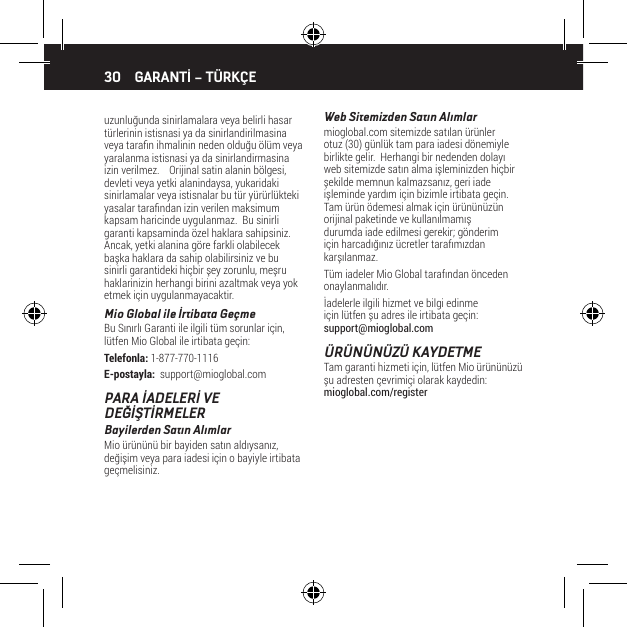 30uzunluğunda sinirlamalara veya belirli hasar t&uuml;rlerinin istisnasi ya da sinirlandirilmasina veya taran ihmalinin neden olduğu &ouml;l&uuml;m veya yaralanma istisnasi ya da sinirlandirmasina izin verilmez.    Orijinal satin alanin b&ouml;lgesi, devleti veya yetki alanindaysa, yukaridaki sinirlamalar veya istisnalar bu t&uuml;r y&uuml;r&uuml;rl&uuml;kteki yasalar tarandan izin verilen maksimum  kapsam haricinde uygulanmaz.  Bu sinirli garanti kapsaminda &ouml;zel haklara sahipsiniz.    Ancak, yetki alanina g&ouml;re farkli olabilecek başka haklara da sahip olabilirsiniz ve bu sinirli garantideki hi&ccedil;bir şey zorunlu, meşru haklarinizin herhangi birini azaltmak veya yok etmek i&ccedil;in uygulanmayacaktir.Mio Global ile İrtibata Ge&ccedil;meBu Sınırlı Garanti ile ilgili t&uuml;m sorunlar i&ccedil;in, l&uuml;tfen Mio Global ile irtibata ge&ccedil;in:Telefonla: 1-877-770-1116E-postayla:  support@mioglobal.comPARA İADELERİ VE DEĞİŞTİRMELERBayilerden Satın AlımlarMio &uuml;r&uuml;n&uuml;n&uuml; bir bayiden satın aldıysanız, değişim veya para iadesi i&ccedil;in o bayiyle irtibata ge&ccedil;melisiniz.Web Sitemizden Satın Alımlarmioglobal.com sitemizde satılan &uuml;r&uuml;nler otuz (30) g&uuml;nl&uuml;k tam para iadesi d&ouml;nemiyle birlikte gelir.  Herhangi bir nedenden dolayı web sitemizde satın alma işleminizden hi&ccedil;bir şekilde memnun kalmazsanız, geri iade işleminde yardım i&ccedil;in bizimle irtibata ge&ccedil;in. Tam &uuml;r&uuml;n &ouml;demesi almak i&ccedil;in &uuml;r&uuml;n&uuml;n&uuml;z&uuml;n orijinal paketinde ve kullanılmamış durumda iade edilmesi gerekir; g&ouml;nderim i&ccedil;in harcadığınız &uuml;cretler tarafımızdan karşılanmaz.T&uuml;m iadeler Mio Global tarafından &ouml;nceden onaylanmalıdır.İadelerle ilgili hizmet ve bilgi edinme i&ccedil;in l&uuml;tfen şu adres ile irtibata ge&ccedil;in: support@mioglobal.com&Uuml;R&Uuml;N&Uuml;N&Uuml;Z&Uuml; KAYDETMETam garanti hizmeti i&ccedil;in, l&uuml;tfen Mio &uuml;r&uuml;n&uuml;n&uuml;z&uuml; şu adresten &ccedil;evrimi&ccedil;i olarak kaydedin: mioglobal.com/registerGARANTİ &ndash; T&Uuml;RK&Ccedil;E