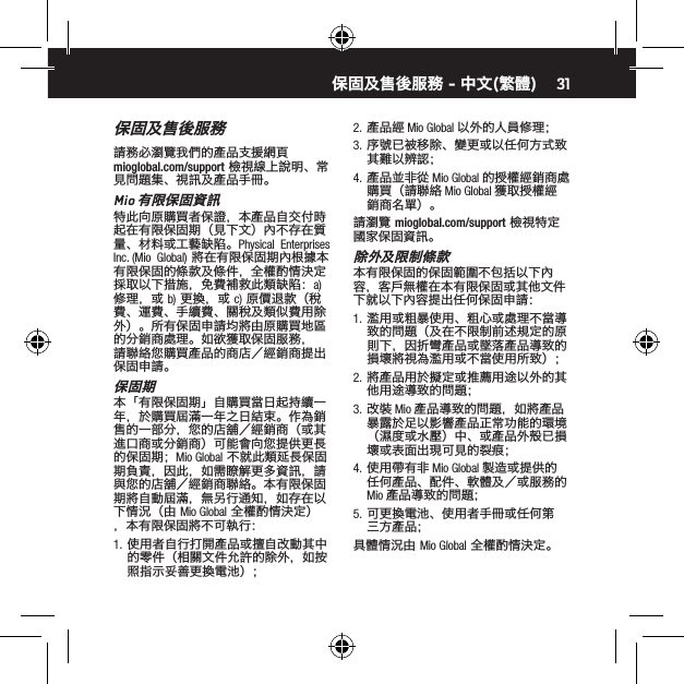 31保固及售後服務請務必瀏覽我們的產品支援網頁 mioglobal.com/support 檢視線上說明、常見問題集、視訊及產品手冊。Mio 有限保固資訊特此向原購買者保證，本產品自交付時起在有限保固期（見下文）內不存在質量、材料或工藝缺陷。Physical  Enterprises  Inc. (Mio  Global) 將在有限保固期內根據本有限保固的條款及條件，全權酌情決定採取以下措施，免費補救此類缺陷：a) 修理，或 b) 更換，或 c) 原價退款（稅費、運費、手續費、關稅及類似費用除外）。所有保固申請均將由原購買地區的分銷商處理。如欲獲取保固服務，請聯絡您購買產品的商店／經銷商提出保固申請。保固期本「有限保固期」自購買當日起持續一年，於購買屆滿一年之日結束。作為銷售的一部分，您的店舖／經銷商（或其進口商或分銷商）可能會向您提供更長的保固期；Mio Global 不就此類延長保固期負責，因此，如需瞭解更多資訊，請與您的店舖／經銷商聯絡。本有限保固期將自動屆滿，無另行通知，如存在以下情況（由 Mio Global 全權酌情決定），本有限保固將不可執行：1.  使用者自行打開產品或擅自改動其中的零件（相關文件允許的除外，如按照指示妥善更換電池）；2.  產品經 Mio Global 以外的人員修理；3.  序號已被移除、變更或以任何方式致其難以辨認；4.  產品並非從 Mio Global 的授權經銷商處購買（請聯絡 Mio Global 獲取授權經銷商名單）。請瀏覽 mioglobal.com/support 檢視特定國家保固資訊。除外及限制條款本有限保固的保固範圍不包括以下內容，客戶無權在本有限保固或其他文件下就以下內容提出任何保固申請：1.  濫用或粗暴使用、粗心或處理不當導致的問題（及在不限制前述規定的原則下，因折彎產品或墜落產品導致的損壞將視為濫用或不當使用所致）；2.  將產品用於擬定或推薦用途以外的其他用途導致的問題；3.  改裝 Mio 產品導致的問題，如將產品暴露於足以影響產品正常功能的環境（濕度或水壓）中、或產品外殼已損壞或表面出現可見的裂痕；4.  使用帶有非 Mio Global 製造或提供的任何產品、配件、軟體及／或服務的 Mio 產品導致的問題；5.  可更換電池、使用者手冊或任何第三方產品；具體情況由 Mio Global 全權酌情決定。保固及售後服務 - 中文(繁體)