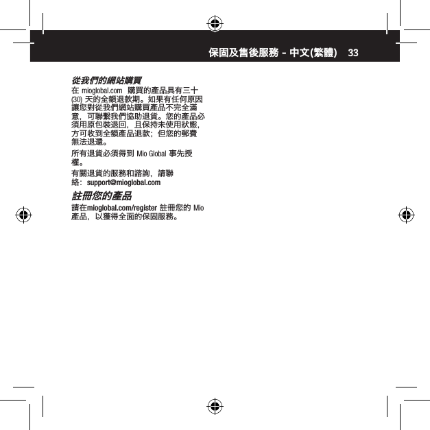 33從我們的網站購買在 mioglobal.com  購買的產品具有三十 (30) 天的全額退款期。如果有任何原因讓您對從我們網站購買產品不完全滿意，可聯繫我們協助退貨。您的產品必須用原包裝退回，且保持未使用狀態，方可收到全額產品退款；但您的郵費無法退還。所有退貨必須得到 Mio Global 事先授權。有關退貨的服務和諮詢，請聯絡：support@mioglobal.com註冊您的產品請在mioglobal.com/register 註冊您的 Mio 產品，以獲得全面的保固服務。保固及售後服務 - 中文(繁體)