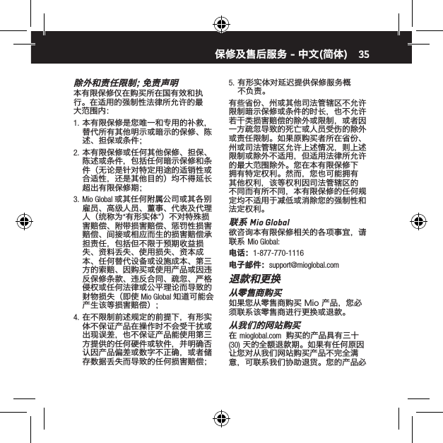 35除 外 和 责 任 限 制 ；免 责 声 明本有限保修仅在购买所在国有效和执行。在适用的强制性法律所允许的最大范围内：1.  本有限保修是您唯一和专用的补救，替代所有其他明示或暗示的保修、陈述、担保或条件；2.  本有限保修或任何其他保修、担保、陈述或条件，包括任何暗示保修和条件（无论是针对特定用途的适销性或合适性，还是其他目的）均不得延长超出有限保修期；3.  Mio Global 或其任何附属公司或其各别雇员、高级人员、董事、代表及代理人（统称为&ldquo;有形实体&rdquo;）不对特殊损害赔偿、附带损害赔偿、惩罚性损害赔偿、间接或相应而生的损害赔偿承担责任，包括但不限于预期收益损失、资料丢失、使用损失、资本成本、任何替代设备或设施成本、第三方的索赔、因购买或使用产品或因违反保修条款、违反合同、疏忽、严格侵权或任何法律或公平理论而导致的财物损失（即使 Mio Global 知道可能会产生该等损害赔偿）；4.  在不限制前述规定的前提下，有形实体不保证产品在操作时不会受干扰或出现误差，也不保证产品能使用第三方提供的任何硬件或软件，并明确否认因产品偏差或数字不正确，或者储存数据丢失而导致的任何损害赔偿；5.  有形实体对延迟提供保修服务概不负责。有些省份、州或其他司法管辖区不允许限制暗示保修或条件的时长，也不允许若干类损害赔偿的除外或限制，或者因一方疏忽导致的死亡或人员受伤的除外或责任限制。如果原购买者所在省份、州或司法管辖区允许上述情况，则上述限制或除外不适用，但适用法律所允许的最大范围除外。您在本有限保修下拥有特定权利。然而，您也可能拥有其他权利，该等权利因司法管辖区的不同而有所不同，本有限保修的任何规定均不适用于减低或消除您的强制性和法定权利。联系 Mio Global欲咨询本有限保修相关的各项事宜，请联系 Mio Global:电话：1-877-770-1116电子邮件：support@mioglobal.com退款和更换从零售商购买如果您从零售商购买 Mio 产品，您必须联系该零售商进行更换或退款。从我们的网站购买在 mioglobal.com  购买的产品具有三十 (30) 天的全额退款期。如果有任何原因让您对从我们网站购买产品不完全满意，可联系我们协助退货。您的产品必保修及售后服务 - 中文(简体)