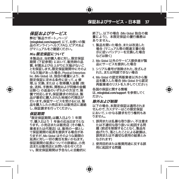 37保証およびサービス弊社「製品サポート」ページ (mioglobal.com/support)  に て 、お 使 い の 製品のオンラインヘルプ、FAQ、ビデオおよび マニュアル をご 確 認くださ い 。Mio 限定保証について本製品は、当初購入者に対し、限定保証期間 (下記参照) において、販売時の品質、材質および仕上がりに欠陥がないことを保証します。限定保証期間中にそのような欠陥があった場合、Physical Enterprises Inc. (Mio Global) は 、独 自 の 裁 量 に よ り 、 本限定保証に定める条件に従って、a) 修理、b) 交換、または c) 取得購入金額 (税金、送料、手数料、関税および同様の金額は除く) の返金のいずれかの方法で、無償で対応します。保証請求の対応は、製品が最初に購入された地域の代理店が行 い ま す 。保 証 サ ー ビ ス を 受 け る に は 、製品を購入した小売店または販売店に連絡し、保証請求を行ってください。保証期間「限定保証期間」は購入日より 1 年間で、購入日より 1 年後の応当日までとなります。 小売店または販売店 (その輸入業者または代理店) は、販売の一部として保証期間の延長を提供する場合がありますが 、Mio Global はそのような 期 間の延長に対し一切の責任を負いかねます。保証期間の延長についての詳細は、小売店または販売店にお問い合わせください。 限定保証期間は予告なしに自動的に終 了 し 、以 下 の 場 合 (Mio Global 独自の裁量により)、本限定保証の履行義務はありません。1.  製品を開いた場合、または改造した場合 (マニュアル等の関連文書の指示に従いバッテリーを交換した場合などは 除く)2.  Mio Global 以外のサービス提供者が製品にサービスを提供した場合3.  シリアル番号が削 除された、改ざんされた、または判読できない場合4.  Mio Global の認定再販業者以外から製品を購入した場合 (Mio Global から認定再販業者のリストを入手してください)各国の保証に関する情報は、mioglobal.com/support を参 照してください。除外および制限以下の場合、本限定保証は適用されませんので、カスタマーはこの限定保証において、いかなる請求を行う権利もありません。1.  誤用または乱暴な取り扱い、不注意または不適切な取り扱いに起因する問題 (前述を制限することなく、製品を曲 げ た り 、落 と し た こ と に よ る 破 損 は 、誤用または不適切な使用の結果とみなされます)2.  使用目的または推奨用途に反する誤用に起因する問題保証およびサービス - 日本語 