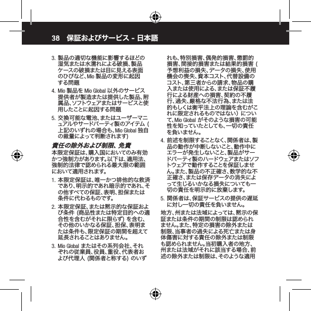 383.  製品の適切な機能に影響するほどの湿気または水濡れによる破損、製品ケースの破損または目に見える表面のひびなど、Mio 製品の変形に起因する問 題4.  Mio 製品を Mio Global 以外のサービス提供者が製造または提供した製品、附属品、ソフトウェアまたはサービスと使用したことに起因する問題 5.  交換可能な電池、またはユーザーマニュアルやサードパーティ製のアイテム (上記のいずれの場合も、Mio Global 独自の裁量によって判断されます)責 任 の 除 外 お よ び 制 限 、免 責本限定保証は、購入国においてのみ有効かつ強制力があります。以下は、適用法、強制的法律で認められる最大限の範囲において適用されます。1.  本限定保証は、唯一かつ排他的な救済であり、明示的であれ暗示的であれ、その他すべての保証、表明、担保または条 件 に代 わるものです。2.  本限定保証、または黙示的な保証および条件 (商品性または特定目的への適合性を含むがそれに限らず) を含む、その他のいかなる保証、担保、表明または条件も、限定保証の期間を超えて延長されることはありません。  3.  Mio Global またはその系列会社、それぞれの従業員、役員、重役、代表者および代理人 (関係者と称する) のいず保証およびサービス - 日本語 れも、特別損害、偶発的損害、懲罰的損害、間接的損害または結果的損害 (予想利益の損失、データの損失、使用機会の喪失、資本コスト、代替設備のコスト、第三者からの請求、物品の購入または使用による、または保証不履行による財産への損害、契約の不履行、過失、厳格な不法行為、または法的もしくは衡平法上の理論を含むがこれに限定されるものではない） について、Mio Global がそのような損害の可能性を知っていたとしても、一切の責任を負いません。4.  前述を制限することなく、関係者は、製品の動作が中断しないこと、動作中にエラーが発生しないこと、製品がサードパーティ製のハードウェアまたはソフトウェアで動作することを保証しません。また、製品の不正確さ、数学的な不正確さ、または保存データの消失によって生じるいかなる損失についても一切の責任を明示的に放棄します。5.  関係者は、保証サービスの提供の遅延に対し一切の責任を負いません。地方、州または法域によっては、黙示の保証または条件の期間の制限は認められません。また、特定の損害の除外または制限、当事者の過失による死亡または身体傷害に対する責任の除外または制限も認められません。当初購入者の地方、州または法域がそれに該当する場合、前述の除外または制限は、そのような適用