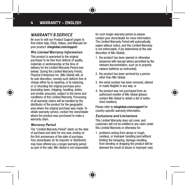 4WARRANTY &amp; SERVICEBe sure to visit our Product Support pages to ﬁnd online help, FAQs, Videos, and Manuals for your product: mioglobal.com/supportMio Limited Warranty InformationThis product is warranted to the original purchaser to be free from defects of quality, materials or workmanship at the time of delivery for the Limited Warranty Period (see below). During the Limited Warranty Period, Physical Enterprises Inc. (Mio Global) will, at its sole discretion, remedy such defects free of charge either by a) repairing, or b) replacing, or c) refunding the original purchase price (excluding taxes, shipping, handling, duties, and similar amounts), subject to the terms and conditions of this Limited Warranty. Processing of all warranty claims will be handled by the distributor of the product for the geographic area where the original purchase was made. To obtain warranty service, contact the store/dealer where the product was purchased to make a warranty claim.Warranty PeriodThe &ldquo;Limited Warranty Period&rdquo; starts on the date of purchase and lasts for one year, ending on the ﬁrst anniversary of the date of purchase. Your store/dealer (or its importer or distributor) may have offered you a longer warranty period as part of the sale; Mio Global is not responsible for such longer warranty period so please contact your store/dealer for more information. The Limited Warranty Period will automatically expire without notice, and this Limited Warranty is not enforceable, if (as determined at the sole discretion of Mio Global):1.  the product has been opened or otherwise tampered with (except where permitted by the relevant documentation, such as to properly replace batteries as instructed);2.  the product has been serviced by a person other than Mio Global;3.  the serial number has been removed, altered or made illegible in any way; or4.  the product was not purchased from an authorized reseller of Mio Global (please contact Mio Global to obtain a list of autho-rized resellers).Please refer to mioglobal.com/support for country-speciﬁc warranty information.Exclusions and LimitationsThis Limited Warranty does not cover, and customers will not be entitled to any claim under this Limited Warranty or otherwise for:1.  problems arising from abuse or rough, careless, or improper handling (and without limiting the foregoing, damage resulting from bending or dropping the product will be deemed the result of abuse or improper use);WARRANTY &ndash; ENGLISH