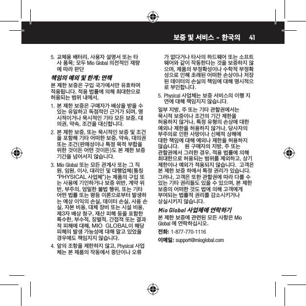415.  교체용 배터리, 사용자 설명서 또는 타사 품목; 모두 Mio Global 의전적인 재량에 따라 판단책임의 예외 및 한계; 면책본 제한 보증은 구입 국가에서만 유효하며 적용됩니다. 적용 법률에 의해 최대한으로 허용되는 범위 내에서,1.  본 제한 보증은 구매자가 배상을 받을 수 있는 유일하고 독점적인 근거가 되며, 명시적이거나 묵시적인 기타 모든 보증, 대의권, 약속, 조건을 대신합니다.2.  본 제한 보증, 또는 묵시적인 보증 및 조건을 포함해 기타 어떠한 보증, 약속, 대의권 또는 조건(판매성이나 특정 목적 부합을 위한 것이든 어떤 것이든)도 본 제한 보증 기간을 넘어서지 않습니다.3.  Mio Global 또는 모든 관계사 또는 그 직원, 임원, 이사, 대리인 및 대행업체(통칭 &ldquo;PHYSICAL 사업체&rdquo;)는 제품의 구입 또는 사용에 기인하거나 보증 위반, 계약 위반, 부주의, 엄밀한 불법 행위, 또는 기타 어떤 법률 또는 평등 이론으로부터 발생하는 예상 이익의 손실, 데이터 손실, 사용 손실, 자본 비용, 대체 장비 또는 시설 비용, 제3자 배상 청구, 재산 피해 등을 포함한 특수한, 부수적, 징벌적, 간접적 또는 결과적 피해에 대해, MIO  GLOBAL이 해당 피해의 발생 가능성에 대해 알고 있었을 경우에도 책임지지 않습니다.4.  앞의 조항을 제한하지 않고, Physical 사업체는 본 제품의 작동에서 중단이나 오류가 없다거나 타사의 하드웨어 또는 소프트웨어와 같이 작동한다는 것을 보증하지 않으며, 제품의 부정확성이나 수학적 부정확성으로 인해 초래된 어떠한 손상이나 저장된 데이터의 손실의 책임에 대해 명시적으로 부인합니다.5.  Physical 사업체는 보증 서비스의 이행 지연에 대해 책임지지 않습니다.일부 지방, 주 또는 기타 관할권에서는 묵시적 보증이나 조건의 기간 제한을 허용하지 않거나, 특정 유형의 손상에 대한 예외나 제한을 허용하지 않거나, 당사자의 부주의로 인한 사망이나 신체적 상해에 대한 책임에 대해 예외나 제한을 허용하지 않습니다.    원 구매자의 지방, 주 또는 관할권에서 그러한 경우, 적용 법률에 의해 최대한으로 허용되는 범위를 제외하고, 상기 제한이나 예외가 적용되지 않습니다.  고객은 본 제한 보증 하에서 특정 권리가 있습니다.    그러나, 고객은 또한 관할권에 따라 다를 수 있는 기타 권리들도 있을 수 있으며, 본 제한 보증의 어떠한 것도 법에 의해 고객에게 부여되는 법률적 권리를 감소시키거나 상실시키지 않습니다.Mio Global 사업체에 연락하기본 제한 보증에 관련된 모든 사항은 Mio Global 에 연락하십시오.전화: 1-877-770-1116이메일: support@mioglobal.com보증 및 서비스 - 한국의 