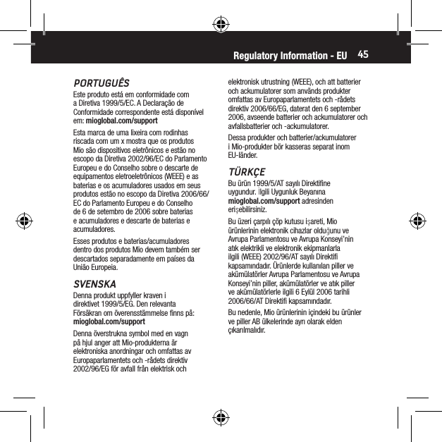 45PORTUGU&Ecirc;SEste produto est&aacute; em conformidade com a Diretiva 1999/5/EC. A Declara&ccedil;&atilde;o de Conformidade correspondente est&aacute; dispon&iacute;vel em: mioglobal.com/supportEsta marca de uma lixeira com rodinhas riscada com um x mostra que os produtos Mio s&atilde;o dispositivos eletr&ocirc;nicos e est&atilde;o no escopo da Diretiva 2002/96/EC do Parlamento Europeu e do Conselho sobre o descarte de equipamentos eletroeletr&ocirc;nicos (WEEE) e as baterias e os acumuladores usados em seus produtos est&atilde;o no escopo da Diretiva 2006/66/EC do Parlamento Europeu e do Conselho de 6 de setembro de 2006 sobre baterias e acumuladores e descarte de baterias e acumuladores.Esses produtos e baterias/acumuladores dentro dos produtos Mio devem tamb&eacute;m ser descartados separadamente em pa&iacute;ses da Uni&atilde;o Europeia.SVENSKADenna produkt uppfyller kraven i direktivet 1999/5/EG. Den relevanta F&ouml;rs&auml;kran om &ouml;verensst&auml;mmelse ﬁnns p&aring;: mioglobal.com/supportDenna &ouml;verstrukna symbol med en vagn p&aring; hjul anger att Mio-produkterna &auml;r elektroniska anordningar och omfattas av Europaparlamentets och -r&aring;dets direktiv 2002/96/EG f&ouml;r avfall fr&aring;n elektrisk och elektronisk utrustning (WEEE), och att batterier och ackumulatorer som anv&auml;nds produkter omfattas av Europaparlamentets och -r&aring;dets direktiv 2006/66/EG, daterat den 6 september 2006, avseende batterier och ackumulatorer och avfallsbatterier och -ackumulatorer.Dessa produkter och batterier/ackumulatorer i Mio-produkter b&ouml;r kasseras separat inom EU-l&auml;nder.T&Uuml;RK&Ccedil;EBu &uuml;r&uuml;n 1999/5/AT sayılı Direktiﬁne uygundur. İlgili Uygunluk Beyanına mioglobal.com/support adresinden erişebilirsiniz.Bu &uuml;zeri &ccedil;arpılı &ccedil;&ouml;p kutusu işareti, Mio &uuml;r&uuml;nlerinin elektronik cihazlar olduğunu ve Avrupa Parlamentosu ve Avrupa Konseyi&rsquo;nin atık elektrikli ve elektronik ekipmanlarla ilgili (WEEE) 2002/96/AT sayılı Direktiﬁ kapsamındadır. &Uuml;r&uuml;nlerde kullanılan piller ve ak&uuml;m&uuml;lat&ouml;rler Avrupa Parlamentosu ve Avrupa Konseyi&rsquo;nin piller, ak&uuml;m&uuml;lat&ouml;rler ve atık piller ve ak&uuml;m&uuml;lat&ouml;rlerle ilgili 6 Eyl&uuml;l 2006 tarihli 2006/66/AT Direktiﬁ kapsamındadır.Bu nedenle, Mio &uuml;r&uuml;nlerinin i&ccedil;indeki bu &uuml;r&uuml;nler ve piller AB &uuml;lkelerinde ayrı olarak elden &ccedil;ıkarılmalıdır.Regulatory Information - EU