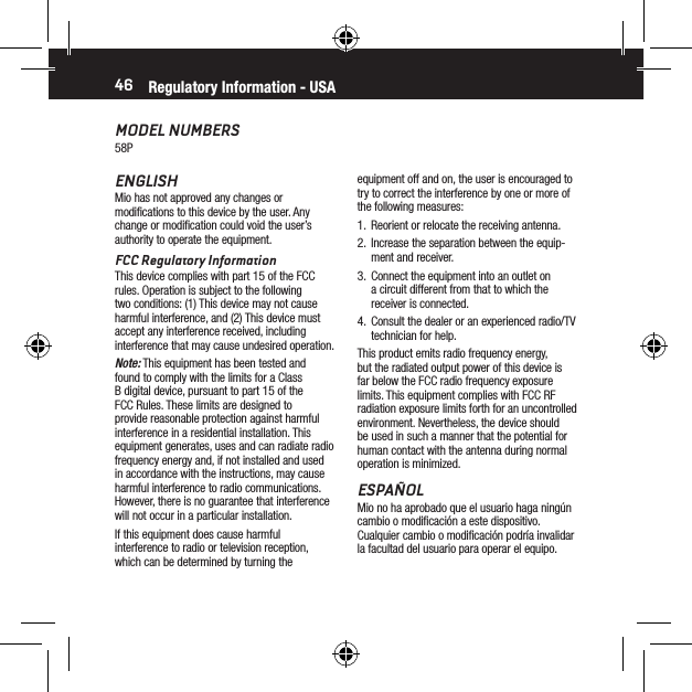 46MODEL NUMBERS58Pequipment off and on, the user is encouraged to try to correct the interference by one or more of the following measures:1.  Reorient or relocate the receiving antenna.2.  Increase the separation between the equip-ment and receiver.3.  Connect the equipment into an outlet on a circuit different from that to which the receiver is connected.4.  Consult the dealer or an experienced radio/TV technician for help.This product emits radio frequency energy, but the radiated output power of this device is far below the FCC radio frequency exposure limits. This equipment complies with FCC RF radiation exposure limits forth for an uncontrolled environment. Nevertheless, the device should be used in such a manner that the potential for human contact with the antenna during normal operation is minimized.ESPA&Ntilde;OLMio no ha aprobado que el usuario haga ning&uacute;n cambio o modiﬁcaci&oacute;n a este dispositivo. Cualquier cambio o modiﬁcaci&oacute;n podr&iacute;a invalidar la facultad del usuario para operar el equipo.Regulatory Information - USAENGLISHMio has not approved any changes or modiﬁcations to this device by the user. Any change or modiﬁcation could void the user&rsquo;s authority to operate the equipment.FCC Regulatory InformationThis device complies with part 15 of the FCC rules. Operation is subject to the following two conditions: (1) This device may not cause harmful interference, and (2) This device must accept any interference received, including interference that may cause undesired operation.Note: This equipment has been tested and found to comply with the limits for a Class B digital device, pursuant to part 15 of the FCC Rules. These limits are designed to provide reasonable protection against harmful interference in a residential installation. This equipment generates, uses and can radiate radio frequency energy and, if not installed and used in accordance with the instructions, may cause harmful interference to radio communications. However, there is no guarantee that interference will not occur in a particular installation.If this equipment does cause harmful interference to radio or television reception, which can be determined by turning the 
