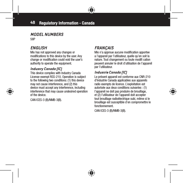 48MODEL NUMBERS58PRegulatory Information - CanadaFRAN&Ccedil;AISMio n&rsquo;a approue aucune modiﬁcation apportee a l&rsquo;appareil par l&rsquo;utilisateur, quelle qu&rsquo;en soit la nature. Tout changement ou toute modiﬁ cation peuvent annuler le droit d&rsquo;utilisation de l&rsquo;appareil par l&rsquo;utilisateur.Industrie Canada (IC)Le pr&eacute;sent appareil est conforme aux CNR-210 d&rsquo;Industrie Canada applicables aux appareils radio exempts de licence. L&rsquo;exploitation est autoris&eacute;e aux deux conditions suivantes : (1) l&rsquo;appareil ne doit pas produire de brouillage, et (2) l&rsquo;utilisateur de l&rsquo;appareil doit accepter tout brouillage radio&eacute;lectrique subi, m&ecirc;me si le brouillage est susceptible d&rsquo;en compromettre le fonctionnement.CAN ICES-3 (B)/NMB-3(B).ENGLISHMio has not approved any changes or modiﬁcations to this device by the user. Any change or modiﬁcation could void the user&rsquo;s authority to operate the equipment.Industry Canada (IC)This device complies with Industry Canada License-exempt RSS-210. Operation is subject to the following two conditions: (1) this device may not cause interference, and (2) this device must accept any interference, including interference that may cause undesired operation of the device.CAN ICES-3 (B)/NMB-3(B).