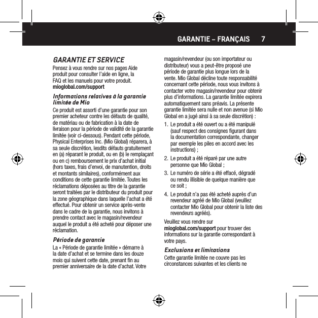 7GARANTIE ET SERVICEPensez &agrave; vous rendre sur nos pages Aide produit pour consulter l&rsquo;aide en ligne, la FAQ et les manuels pour votre produit. mioglobal.com/supportInformations relatives &agrave; la garantie limit&eacute;e de MioCe produit est assorti d&rsquo;une garantie pour son premier acheteur contre les d&eacute;fauts de qualit&eacute;, de mat&eacute;riau ou de fabrication &agrave; la date de livraison pour la p&eacute;riode de validit&eacute; de la garantie limit&eacute;e (voir ci-dessous). Pendant cette p&eacute;riode, Physical Enterprises Inc. (Mio Global) r&eacute;parera, &agrave; sa seule discr&eacute;tion, lesdits d&eacute;fauts gratuitement en (a) r&eacute;parant le produit, ou en (b) le rempla&ccedil;ant ou en c) remboursement le prix d&rsquo;achat initial (hors taxes, frais d&rsquo;envoi, de manutention, droits et montants similaires), conform&eacute;ment aux conditions de cette garantie limit&eacute;e. Toutes les r&eacute;clamations d&eacute;pos&eacute;es au titre de la garantie seront trait&eacute;es par le distributeur du produit pour la zone g&eacute;ographique dans laquelle l&rsquo;achat a &eacute;t&eacute; effectu&eacute;. Pour obtenir un service apr&egrave;s-vente dans le cadre de la garantie, nous invitons &agrave; prendre contact avec le magasin/revendeur auquel le produit a &eacute;t&eacute; achet&eacute; pour d&eacute;poser une r&eacute;clamation.P&eacute;riode de garantieLa &laquo; P&eacute;riode de garantie limit&eacute;e &raquo; d&eacute;marre &agrave; la date d&rsquo;achat et se termine dans les douze mois qui suivent cette date, prenant ﬁn au premier anniversaire de la date d&rsquo;achat. Votre magasin/revendeur (ou son importateur ou distributeur) vous a peut-&ecirc;tre propos&eacute; une p&eacute;riode de garantie plus longue lors de la vente. Mio Global d&eacute;cline toute responsabilit&eacute; concernant cette p&eacute;riode, nous vous invitons &agrave; contacter votre magasin/revendeur pour obtenir plus d&rsquo;informations. La garantie limit&eacute;e expirera automatiquement sans pr&eacute;avis. La pr&eacute;sente garantie limit&eacute;e sera nulle et non avenue (si Mio Global en a jug&eacute; ainsi &agrave; sa seule discr&eacute;tion) :1.  Le produit a &eacute;t&eacute; ouvert ou a &eacute;t&eacute; manipul&eacute; (sauf respect des consignes ﬁgurant dans la documentation correspondante, changer par exemple les piles en accord avec les instructions) ;2.  Le produit a &eacute;t&eacute; r&eacute;par&eacute; par une autre personne que Mio Global ;3.  Le num&eacute;ro de s&eacute;rie a &eacute;t&eacute; effac&eacute;, d&eacute;grad&eacute; ou rendu illisible de quelque mani&egrave;re que ce soit ;4.  Le produit n&rsquo;a pas &eacute;t&eacute; achet&eacute; aupr&egrave;s d&rsquo;un revendeur agr&eacute;&eacute; de Mio Global (veuillez contacter Mio Global pour obtenir la liste des revendeurs agr&eacute;&eacute;s).Veuillez vous rendre sur mioglobal.com/support pour trouver des informations sur la garantie correspondant &agrave; votre pays.Exclusions et limitationsCette garantie limit&eacute;e ne couvre pas les circonstances suivantes et les clients ne GARANTIE &ndash; FRAN&Ccedil;AIS