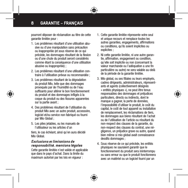 8pourront d&eacute;poser de r&eacute;clamation au titre de cette garantie limit&eacute;e pour :1.  Les probl&egrave;mes r&eacute;sultant d&rsquo;une utilisation abu-sive ou d&rsquo;une manipulation sans pr&eacute;caution ou inappropri&eacute;e (et sous r&eacute;serve de ce qui pr&eacute;c&egrave;de, les dommages r&eacute;sultant de la ﬂexion ou d&rsquo;une chute du produit seront consid&eacute;r&eacute;s comme &eacute;tant la cons&eacute;quence d&rsquo;une utilisation abusive ou inappropri&eacute;e) ;2.  Les probl&egrave;mes r&eacute;sultant d&rsquo;une utilisation con-traire &agrave; l&rsquo;utilisation pr&eacute;vue ou recommand&eacute;e ;3.  Les probl&egrave;mes r&eacute;sultant de la d&eacute;gradation du produit Mio, telle que des dommages provoqu&eacute;s par de l&rsquo;humidit&eacute; ou de l&rsquo;eau sufﬁsants pour alt&eacute;rer le bon fonctionnement du produit et des dommages inﬂig&eacute;s &agrave; la coque du produit ou des ﬁssures apparentes sur la partie avant ;4.  Des probl&egrave;mes r&eacute;sultant de l&rsquo;utilisation du produit Mio avec un autre produit, accessoire, logiciel et/ou service non fabriqu&eacute; ou fourni par Mio Global ;5.  Les piles jetables, ou les manuels de l&rsquo;utilisateur ou les articles d&rsquo;untiers, le cas &eacute;ch&eacute;ant, ainsi qu&rsquo;en aura d&eacute;cid&eacute; Mio Global.Exclusions et limitations de responsabilit&eacute;, mentions l&eacute;galesCette garantie limit&eacute;e n&rsquo;est valide et applicable que dans le pays d&rsquo;achat. Dans la limite du maximum autoris&eacute; par les lois en vigueur :1.  Cette garantie limit&eacute;e r&eacute;presente votre seul et unique recours et remplace toutes les autres garanties, engagements, afﬁrmations ou conditions, qu&rsquo;ils soient implicites ou explicites ;2.  Ni cette garantie limit&eacute;e, ni une autre garan-tie, afﬁrmation, engagement ou condition, qu&rsquo;elle soit implicite ou non (concernant la valeur marchande ou l&rsquo;ad&eacute;quation a une ﬁn particuli&egrave;re ou autre) ne sera valable au-del&agrave; de la p&eacute;riode de la garantie limit&eacute;e.3.  Mio global, ou ses ﬁliales ou leurs employ&eacute;s, cadres dirigeants, administrateurs, r&eacute;present-ants et agents (collectivement d&eacute;sign&eacute;s &laquo; entit&eacute;s physiques &raquo;), ne peut &ecirc;tre tenus responsables des dommages et pr&eacute;judices particuliers, directs ou indirects, dont le manque a gagner, la perte de donn&eacute;es, l&rsquo;impossibilit&eacute; d&rsquo;utiliser le produit, le co&ucirc;t du capital, le co&ucirc;t de tout appareil ou installation de remplacement, les r&eacute;clamations de tiers, les dommages aux biens r&eacute;sultant de l&rsquo;achat ou de l&rsquo;utilisation de l&rsquo;article ou r&eacute;sultant du non-respect des clauses de la garantie, du non-respect des clauses du contrat, une n&eacute;-gligence, un pr&eacute;judice grave ou autre, quand bien m&ecirc;me si mio global avait connaissance desdits dommages ;4.  Sous r&eacute;serve de ce qui pr&eacute;c&egrave;de, les entit&eacute;s physiques ne sauraient garantir que le fonctionnement du produit sera ininterrompu ou sans erreur ou que le produit fonctionnera avec un mat&eacute;riel ou un logiciel fourni par un GARANTIE &ndash; FRAN&Ccedil;AIS
